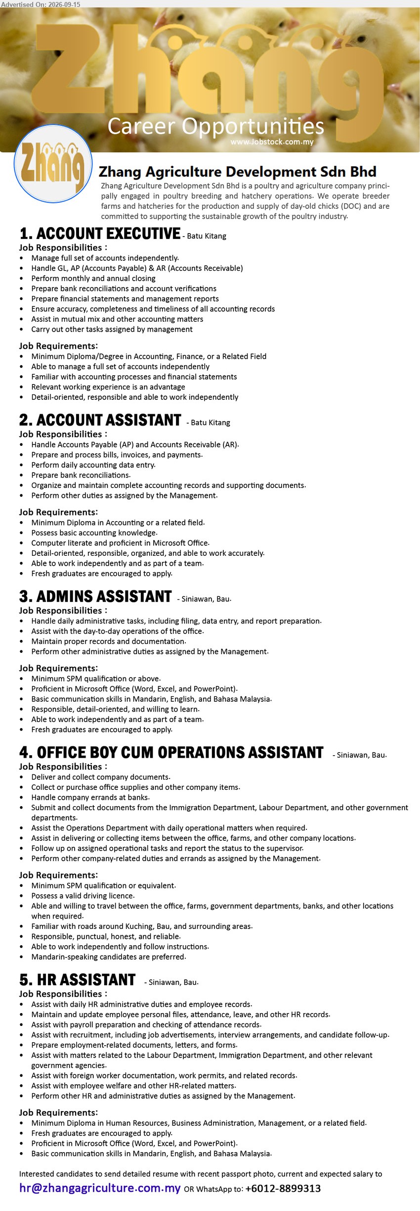 ZHANG AGRICULTURE DEVELOPMENT SDN BHD - 1. ACCOUNT EXECUTIVE (Batu Kitang), Minimum Diploma/Degree in Accounting, Finance, or a Related Field, Manage full set of accounts independently, Prepare financial statements and management reports
2. ACCOUNT ASSISTANT (Batu Kitang), Minimum Diploma in Accounting or a related field, Handle Accounts Payable (AP) and Accounts Receivable (AR), Fresh graduates are encouraged to apply
3. ADMINS ASSISTANT (Siniawan, Bau), Minimum SPM qualification or above, Handle daily administrative tasks, including filing, data entry, and report preparation, Fresh graduates are encouraged to apply
4. OFFICE BOY CUM OPERATIONS ASSISTANT (Siniawan, Bau), Minimum SPM qualification or equivalent, Deliver and collect company documents, Possess a valid driving licence, Mandarin-speaking candidates are preferred
5. HR ASSISTANT (Siniawan, Bau), Minimum Diploma in Human Resources, Business Administration, Management, or a related field, Assist with daily HR administrative duties and employee records
Email Resume or WhatsApp +6012-8899313