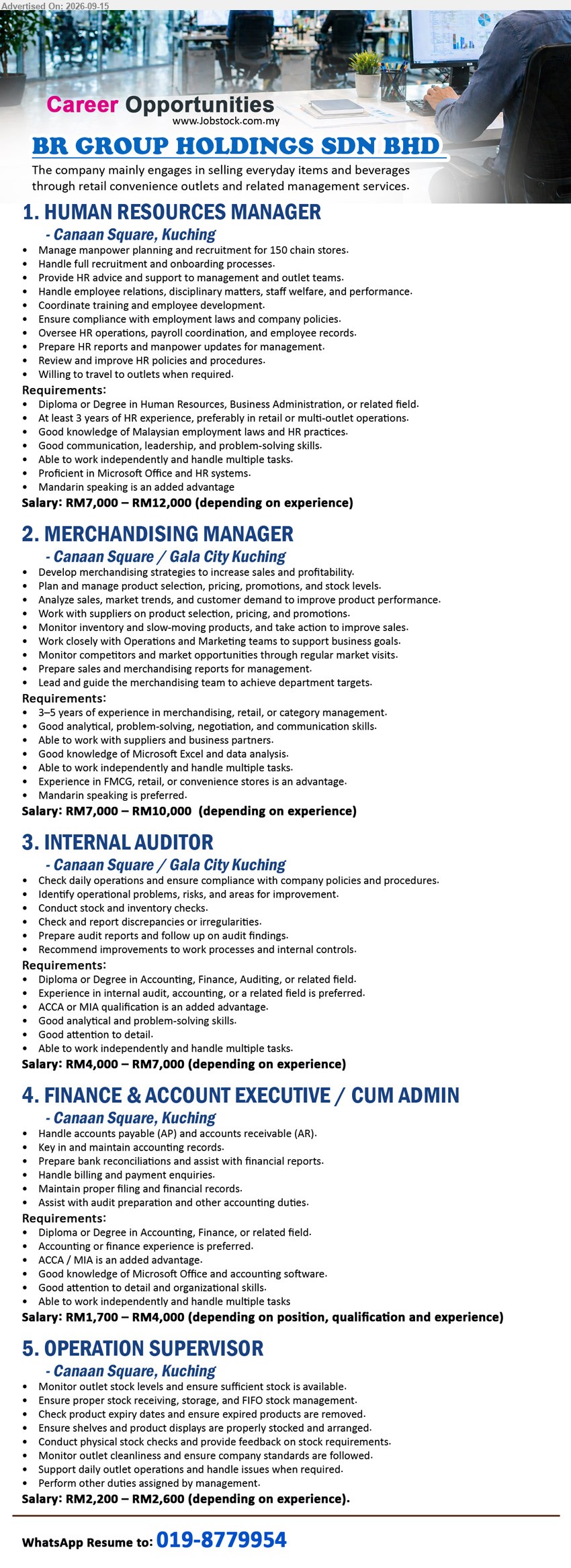 BR GROUP HOLDINGS SDN BHD - 1. HUMAN RESOURCES MANAGER (Canaan Square, Kuching), RM7,000 – RM12,000, Diploma or Degree in Human Resources, Business Administration, or related field, At least 3 years of HR experience, Manage manpower planning and recruitment for 150 chain stores
2. MERCHANDISING MANAGER (Canaan Square / Gala City Kuching), RM7,000 – RM10,000, 3–5 years of experience in merchandising, retail, or category management, Develop merchandising strategies to increase sales and profitability
3. INTERNAL AUDITOR (Canaan Square / Gala City Kuching), RM4,000 – RM7,000, Diploma or Degree in Accounting, Finance, Auditing, or related field, Check daily operations and ensure compliance with company policies and procedures
4. FINANCE & ACCOUNT EXECUTIVE / CUM ADMIN (Canaan Square, Kuching), RM1,700 – RM4,000, Diploma or Degree in Accounting, Finance, or related field, Handle accounts payable (AP) and accounts receivable (AR)
5. OPERATION SUPERVISOR (Canaan Square, Kuching), RM2,200 – RM2,600, Monitor outlet stock levels and ensure sufficient stock is available, Support daily outlet operations and handle issues when required
WhatsApp Resume 019-8779954