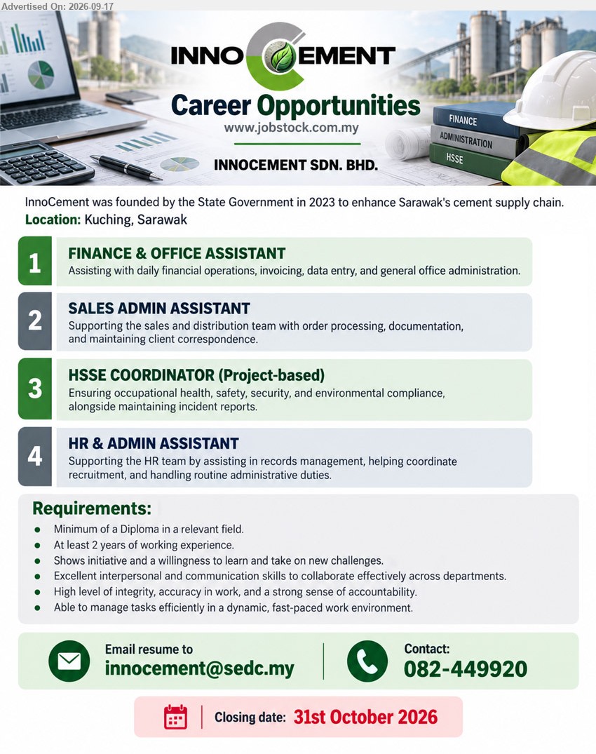 INNOCEMENT SDN BHD - 1. FINANCE & OFFICE ASSISTANT (Kuching, Sarawak), Minimum of a Diploma in a relevant field, At least 2 years of working experience, Assisting with daily financial operations, invoicing, data entry, and general office administration.
2. SALES ADMIN ASSISTANT (Kuching, Sarawak), Minimum of a Diploma in a relevant field, At least 2 years of working experience, Supporting the sales and distribution team with order processing, documentation, and maintaining client correspondence.
3. HSSE COORDINATOR (PROJECT-BASED) (Kuching, Sarawak), Minimum of a Diploma in a relevant field, At least 2 years of working experience, Ensuring occupational health, safety, security, and environmental compliance, alongside maintaining incident reports.
4. HR & ADMIN ASSISTANT (Kuching, Sarawak), Minimum of a Diploma in a relevant field, At least 2 years of working experience, Supporting the HR team by assisting in records management, helping coordinate recruitment, and handling routine administrative duties.