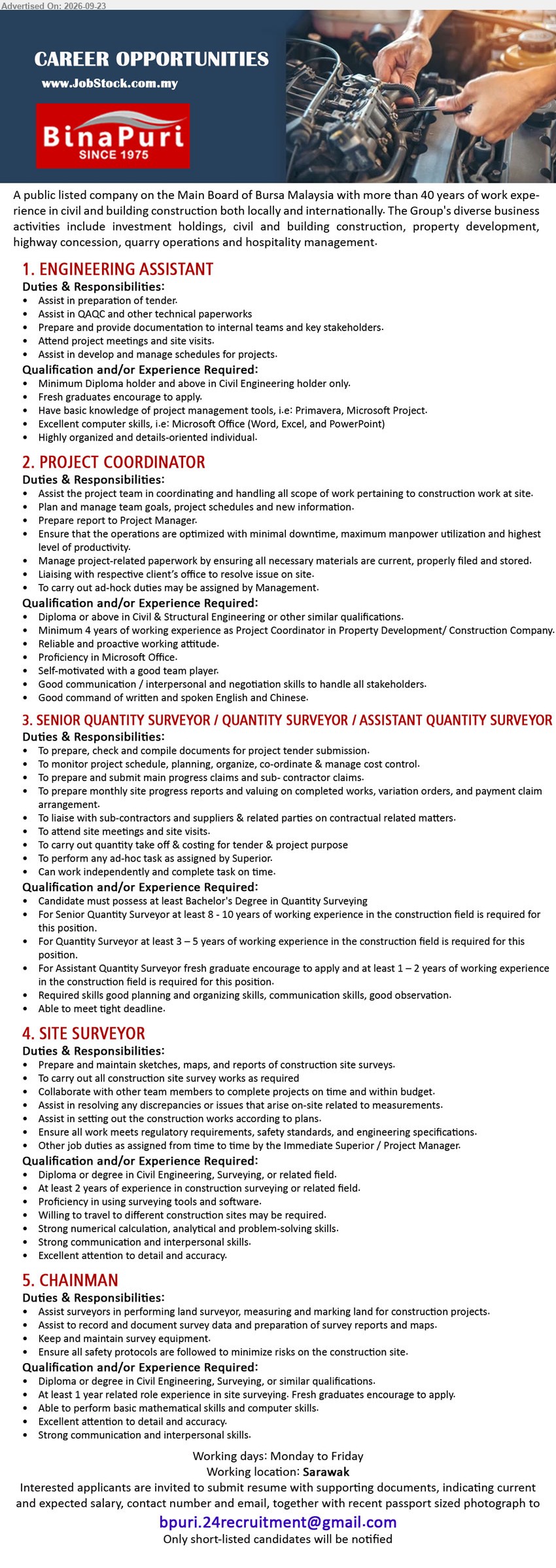 BINA PURI - 1. ENGINEERING ASSISTANT (Sarawak), Minimum Diploma holder and above in Civil Engineering holder only, assist in preparation of tender, QAQC and technical paperworks.
2. PROJECT COORDINATOR (Sarawak), Diploma or above in Civil & Structural Engineering or other similar qualifications, Minimum 4 years, coordinating construction work at site.
3. SENIOR QUANTITY SURVEYOR / QUANTITY SURVEYOR / ASSISTANT QUANTITY SURVEYOR (Sarawak), Bachelor's Degree in Quantity Surveying, 8-10 years / 3-5 years / 1-2 years, prepare tender documents and manage cost control.
4. SITE SURVEYOR (Sarawak), Diploma or degree in Civil Engineering, Surveying, or related field, At least 2 years, carry out construction site survey works.
5. CHAINMAN (Sarawak), Diploma or degree in Civil Engineering, Surveying, or similar qualifications, At least 1 year, assist surveyors in measuring and marking land.
Email Resume
