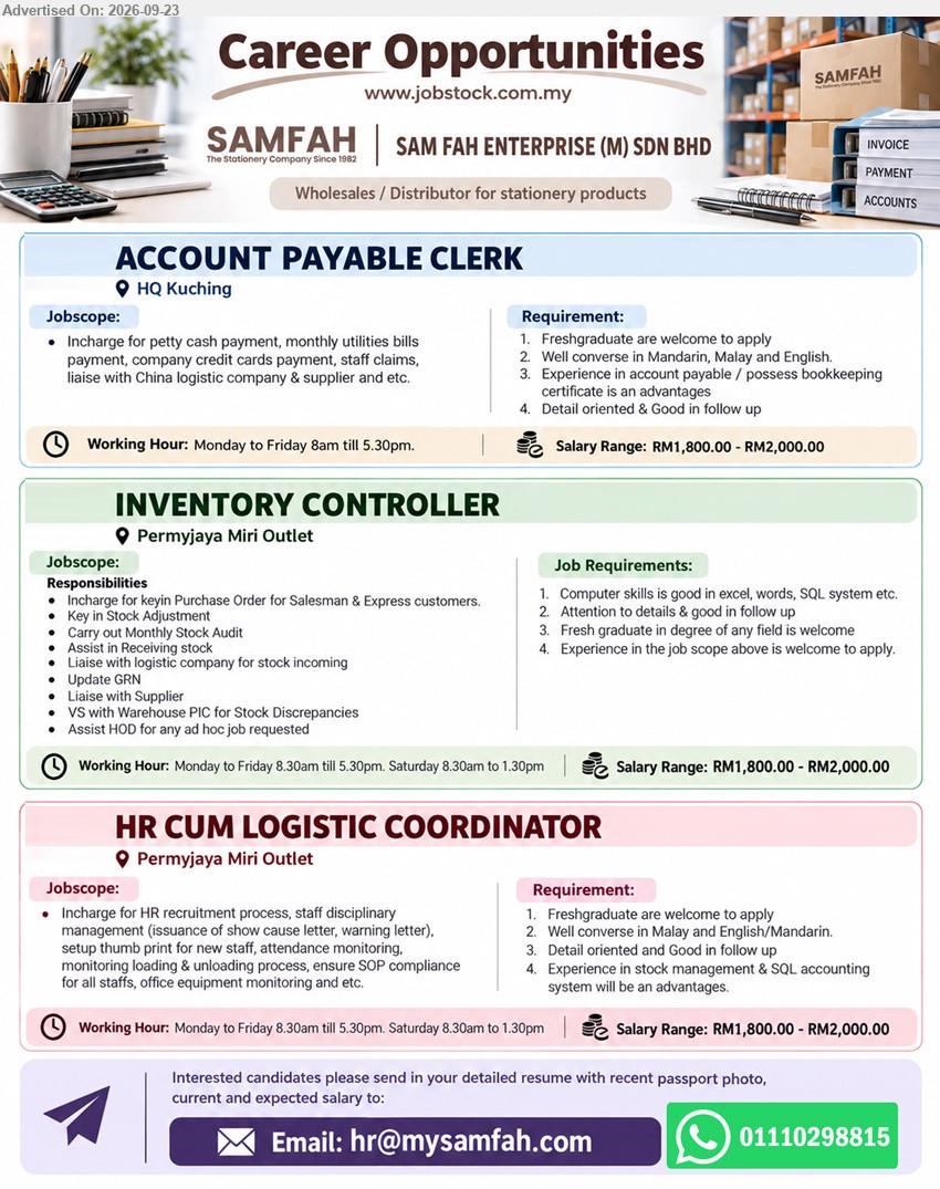 SAM FAH ENTERPRISE (M) SDN BHD - 1. ACCOUNT PAYABLE CLERK (HQ Kuching), RM1,800.00 - RM2,000.00, Freshgraduate are welcome to apply, petty cash payment, monthly utilities bills payment, company credit cards payment.
2. INVENTORY CONTROLLER (Permyjaya Miri Outlet), RM1,800.00 - RM2,000.00, Fresh graduate in degree of any field is welcome, key in Purchase Order, monthly stock audit, receiving stock.
3. HR CUM LOGISTIC COORDINATOR (Permyjaya Miri Outlet), RM1,800.00 - RM2,000.00, Freshgraduate are welcome to apply, HR recruitment process, staff disciplinary management, attendance monitoring, loading & unloading process.
WhatsApp 01110298815 or Email Resume