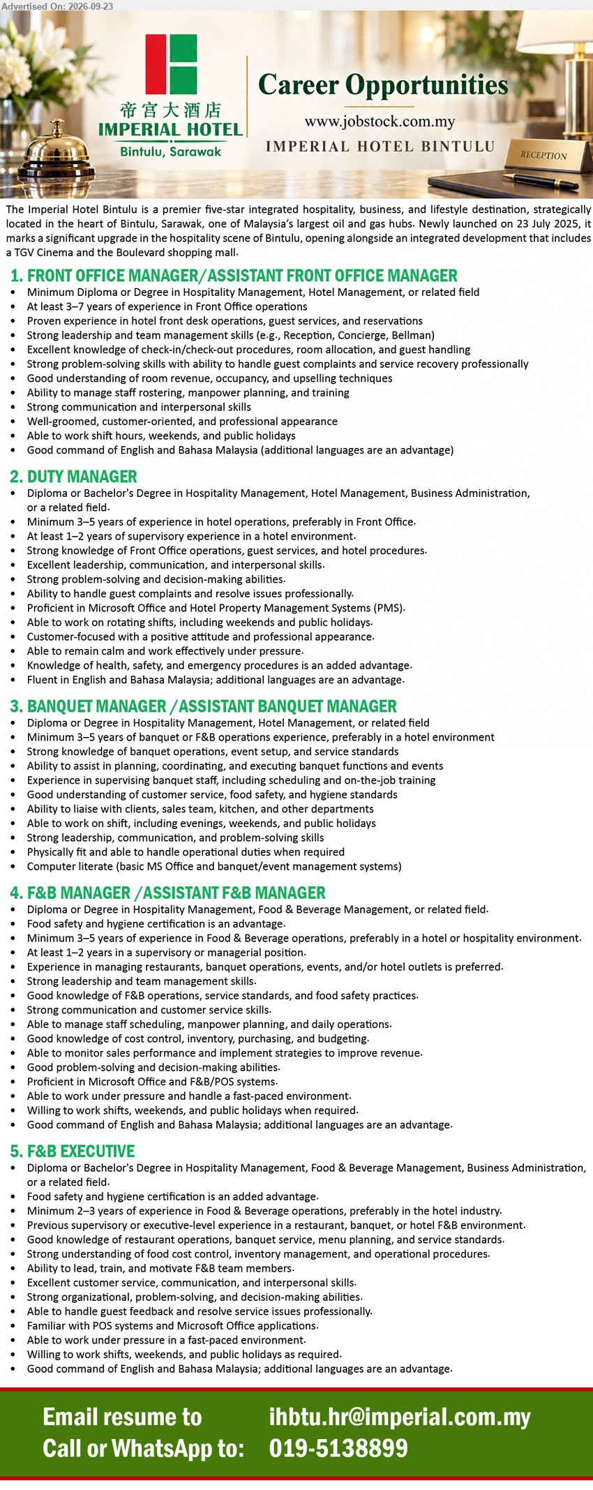 IMPERIAL HOTEL BINTULU - 1. FRONT OFFICE MANAGER/ASSISTANT FRONT OFFICE MANAGER (Bintulu, Sarawak), Diploma or Degree in Hospitality Management, Hotel Management, or related field, At least 3–7 years, front desk operations, guest services, and reservations.
2. DUTY MANAGER (Bintulu, Sarawak), Diploma or Bachelor's Degree in Hospitality Management, Hotel Management, Business Administration, or related field, Minimum 3–5 years, handle guest complaints and resolve issues professionally.
3. BANQUET MANAGER /ASSISTANT BANQUET MANAGER (Bintulu, Sarawak), Diploma or Degree in Hospitality Management, Hotel Management, or related field, Minimum 3–5 years, planning, coordinating, and executing banquet functions and events.
4. F&B MANAGER /ASSISTANT F&B MANAGER (Bintulu, Sarawak), Diploma or Degree in Hospitality Management, Food & Beverage Management, or related field, Minimum 3–5 years, managing restaurants, banquet operations, events, and/or hotel outlets.
5. F&B EXECUTIVE (Bintulu, Sarawak), Diploma or Bachelor's Degree in Hospitality Management, Food & Beverage Management, Business Administration, or related field, Minimum 2–3 years, lead, train, and motivate F&B team members.
Call / WhatsApp 019-5138899 or Email Resume