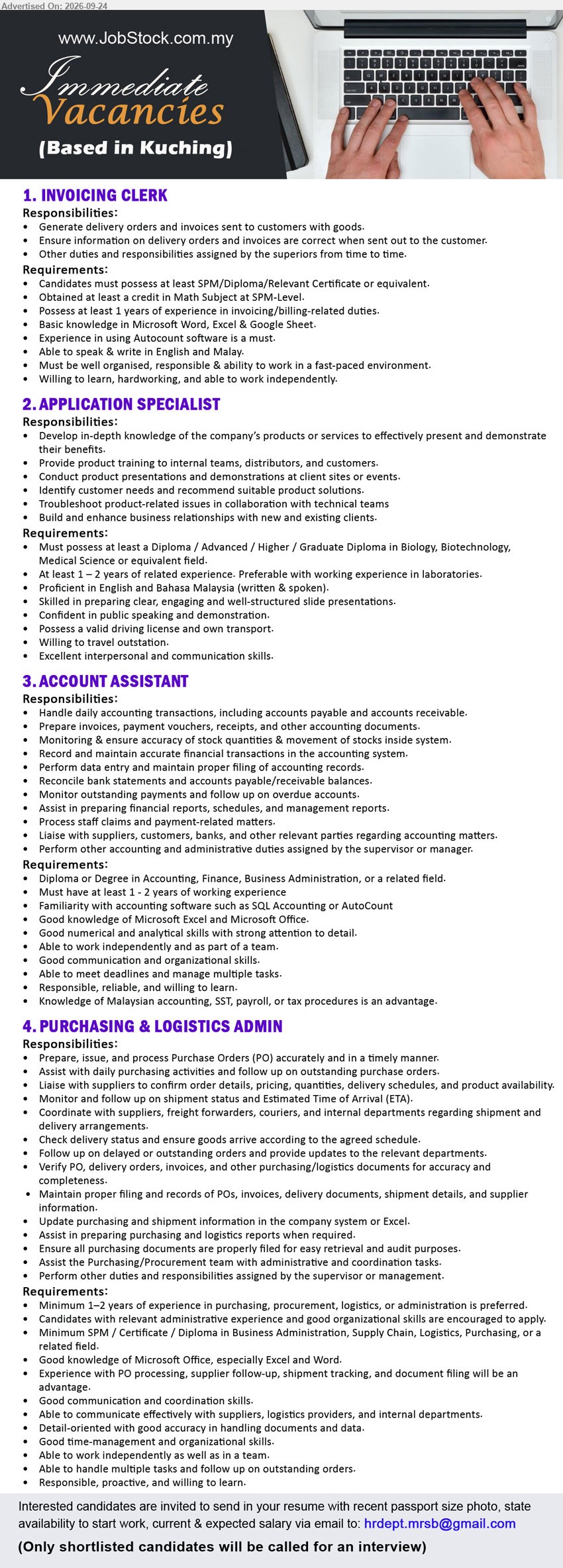 ADVERTISER - 1. INVOICING CLERK (Kuching), SPM/Diploma/Relevant Certificate or equivalent, at least 1 years of experience, Generate delivery orders and invoices sent to customers with goods
2. APPLICATION SPECIALIST (Kuching), Diploma / Advanced / Higher / Graduate Diploma in Biology, Biotechnology, Medical Science or equivalent field, At least 1 – 2 years of related experience, Provide product training to internal teams, distributors, and customers
3. ACCOUNT ASSISTANT (Kuching), Diploma or Degree in Accounting, Finance, Business Administration, or a related field, at least 1 - 2 years of working experience, Handle daily accounting transactions
4. PURCHASING & LOGISTICS ADMIN (Kuching), SPM / Certificate / Diploma in Business Administration, Supply Chain, Logistics, Purchasing, or a related field, Minimum 1–2 years of experience, Prepare, issue, and process Purchase Orders (PO)
Email Resume