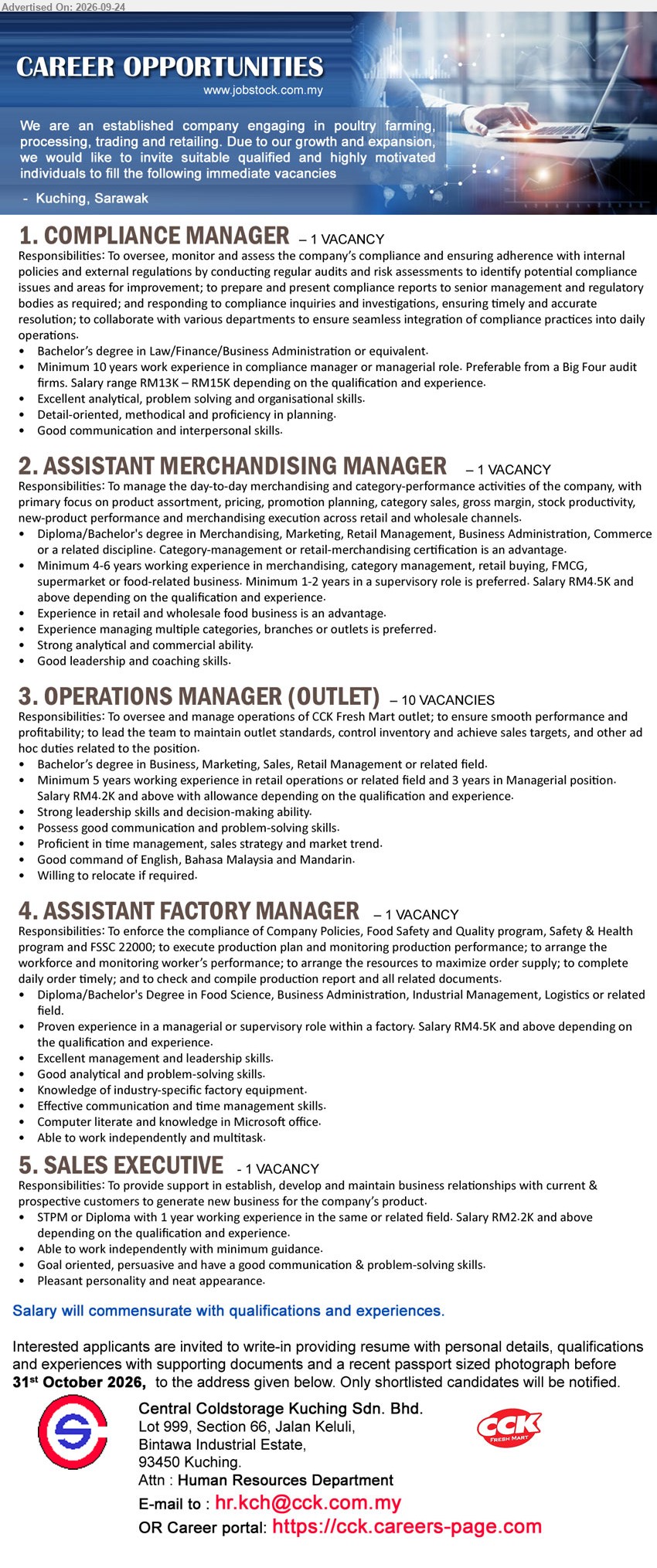 CENTRAL COLDSTORAGE KUCHING SDN BHD - 1. COMPLIANCE MANAGER (Kuching, Sarawak), Salary range RM13K – RM15K, Bachelor’s degree in Law/Finance/Business Administration or equivalent, Minimum 10 years work experience, oversee, monitor and assess the company’s compliance
2. ASSISTANT MERCHANDISING MANAGER (Kuching, Sarawak), Salary RM4.5K and above, Diploma/Bachelor's degree in Merchandising, Marketing, Retail Management, Business Administration, Commerce or a related discipline, Minimum 4-6 years working experience, manage the day-to-day merchandising and category-performance activities
3. OPERATIONS MANAGER (OUTLET) (Kuching, Sarawak), Salary RM4.2K and above with allowance, Bachelor’s degree in Business, Marketing, Sales, Retail Management or related field, Minimum 5 years working experience, oversee and manage operations of CCK Fresh Mart outlet
4. ASSISTANT FACTORY MANAGER (Kuching, Sarawak), Salary RM4.5K and above, Diploma/Bachelor's Degree in Food Science, Business Administration, Industrial Management, Logistics or related field, Proven experience in a managerial or supervisory role within a factory
5. SALES EXECUTIVE (Kuching, Sarawak), Salary RM2.2K and above, STPM or Diploma, 1 year working experience, establish, develop and maintain business relationships with current & prospective customers
Email Resume / Career portal : https://cck.careers-page.com