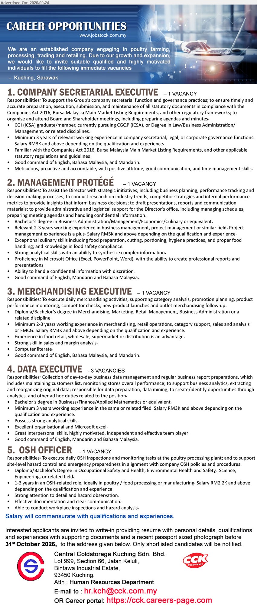CENTRAL COLDSTORAGE KUCHING SDN BHD - 1. COMPANY SECRETARIAL EXECUTIVE (Kuching, Sarawak), Salary RM3K and above, CGI (ICSA) graduate/member, currently pursuing CGQP (ICSA), or Degree in Law/Business Administration/Management, Minimum 3 years of relevant working experience, support the Group’s company secretarial function and governance practices
2. MANAGEMENT PROTÉGÉ (Kuching, Sarawak), Salary RM5K and above, Bachelor’s degree in Business Administration/Management/Economics/Culinary or equivalent, Relevant 2-3 years working experience, assist the Director with strategic initiatives
3. MERCHANDISING EXECUTIVE (Kuching, Sarawak), Salary RM3K and above, Diploma/Bachelor’s degree in Merchandising, Marketing, Retail Management, Business Administration or a related discipline, Minimum 2-3 years working experience, execute daily merchandising activities
4. DATA EXECUTIVE (Kuching, Sarawak), Salary RM3K and above, Bachelor’s degree in Business/Finance/Applied Mathematics or equivalent, Minimum 3 years working experience, Collection of day-to-day business data management and regular business report preparations
5. OSH OFFICER (Kuching, Sarawak), Salary RM2.2K and above, Diploma/Bachelor's Degree in Occupational Safety and Health, Environmental Health and Safety, Science, Engineering, or related field, 1-3 years in an OSH-related role, execute daily OSH inspections and monitoring tasks
Email Resume / Career portal : https://cck.careers-page.com