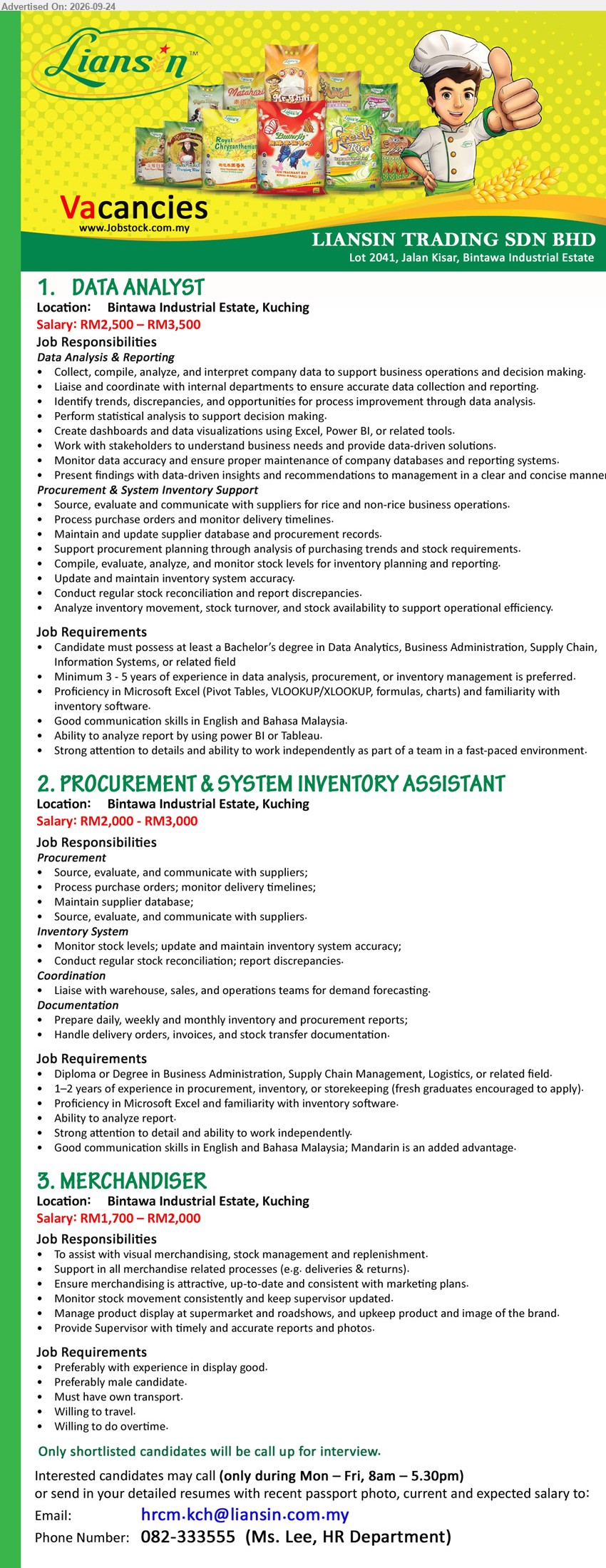 LIANSIN TRADING SDN BHD - 1. DATA ANALYST (Kuching), RM2,500 – RM3,500, Bachelor’s degree in Data Analytics, Business Administration, Supply Chain, 
Information Systems.
2. PROCUREMENT & SYSTEM INVENTORY ASSISTANT (Kuching), RM2,000 - RM3,000, Diploma or Degree in Business Administration, Supply Chain Management, Logistics.
3. MERCHANDISER (Kuching), RM1,700 – RM2,000, Preferably with experience in display good, Preferably male candidate, Must have own transport.
Call 082-333555  / Email resume.