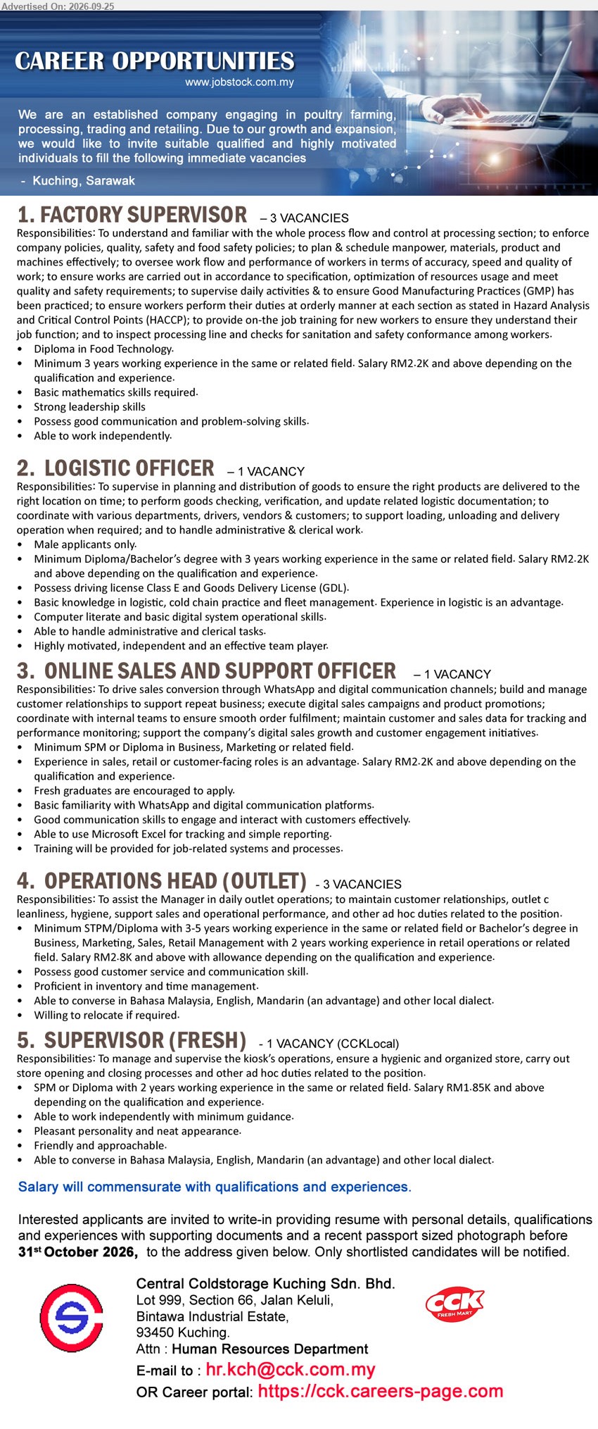 CENTRAL COLDSTORAGE KUCHING SDN BHD - 1. FACTORY SUPERVISOR (Kuching, Sarawak), 3 vacancies, RM2.2K and above, Diploma in Food Technology, minimum 3 years working experience, supervise daily activities & ensure GMP

2. LOGISTIC OFFICER (Kuching, Sarawak), 1 vacancy, RM2.2K and above, Diploma/Bachelor’s degree, 3 years working experience, supervise planning and distribution of goods

3. ONLINE SALES AND SUPPORT OFFICER (Kuching, Sarawak), 1 vacancy, RM2.2K and above, Minimum SPM or Diploma in Business, Marketing or related field, drive sales conversion through WhatsApp

4. OPERATIONS HEAD (OUTLET) (Kuching, Sarawak), 3 vacancies, RM2.8K and above with allowance, Minimum STPM/Diploma, 3-5 years working experience, assist the Manager in daily outlet operations

5. SUPERVISOR (FRESH) (Kuching, Sarawak), 1 vacancy (CCKLocal), RM1.85K and above, SPM or Diploma, 2 years working experience, manage and supervise the kiosk’s operations
Email Resume / Career portal : https://cck.careers-page.com