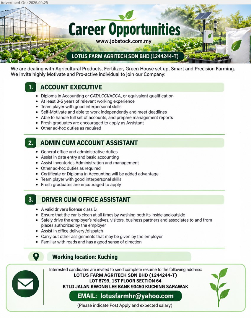 LOTUS FARM AGRITECH SDN BHD - 1. ACCOUNT EXECUTIVE (Kuching), Diploma in Accounting or CAT/LCCI/ACCA, 3-5 years relevant working experience, handle full set of accounts, prepare management reports

2. ADMIN CUM ACCOUNT ASSISTANT (Kuching), Certificate or Diploma in Accounting will be added advantage, General office and administrative duties, data entry and basic accounting

3. DRIVER CUM OFFICE ASSISTANT (Kuching), A valid driver’s license class D, safely drive the employer’s relatives, visitors, business partners and associates, Assist in office delivery/dispatch

Email Resume