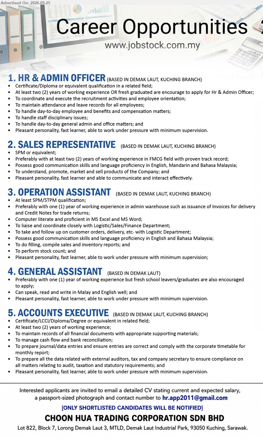 CHOON HUA TRADING CORPORATION SDN BHD - 1. HR & ADMIN OFFICER (Demak Laut, Kuching Branch), Certificate/Diploma or equivalent qualification in a related field, 2 years working experience OR fresh graduate, recruitment activities, employee orientation, attendance and leave records

2. SALES REPRESENTATIVE (Demak Laut, Kuching Branch), SPM or equivalent, 2 years working experience in FMCG field, promote, market and sell products

3. OPERATION ASSISTANT (Demak Laut, Kuching Branch), SPM/STPM, 1 year working experience in admin warehouse, liaise and coordinate closely with Logistic/Sales/Finance Department; perform stock count

4. GENERAL ASSISTANT (Demak Laut), 1 year of working experience but fresh school leavers/graduates are also encouraged to apply; speak, read and write in Malay and English

5. ACCOUNTS EXECUTIVE (Demak Laut, Kuching Branch), Certificate/LCCI/Diploma/Degree or equivalent in related field, 2 years working experience, manage cash flow and bank reconciliation; prepare journal/data entries

Email Resume