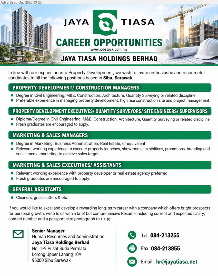 JAYA TIASA PROPERTY SDN BHD - 1. PROPERTY DEVELOPMENT/ CONSTRUCTION MANAGERS (Sibu, Sarawak), Degree in Civil Engineering, M&E, Construction, Architecture, Quantity Surveying or related discipline, Preferable experience in managing property development, high rise construction site and project management

2. PROPERTY DEVELOPMENT EXECUTIVES/ QUANTITY SURVEYORS/ SITE ENGINEERS/ SUPERVISORS (Sibu, Sarawak), Diploma/Degree in Civil Engineering, M&E, Construction, Architecture, Quantity Surveying or related discipline, Fresh graduates are encouraged to apply

3. MARKETING & SALES MANAGERS (Sibu, Sarawak), Degree in Marketing, Business Administration, Real Estate, or equivalent, Relevant working experience to execute property launches, showrooms, exhibitions, promotions, branding and social media marketing

4. MARKETING & SALES EXECUTIVES/ ASSISTANTS (Sibu, Sarawak), Relevant working experience with property developer or real estate agency preferred, Fresh graduates are encouraged to apply

5. GENERAL ASSISTANTS (Sibu, Sarawak), Cleaners, grass cutters & etc.

Call 084-213255 / Email Resume