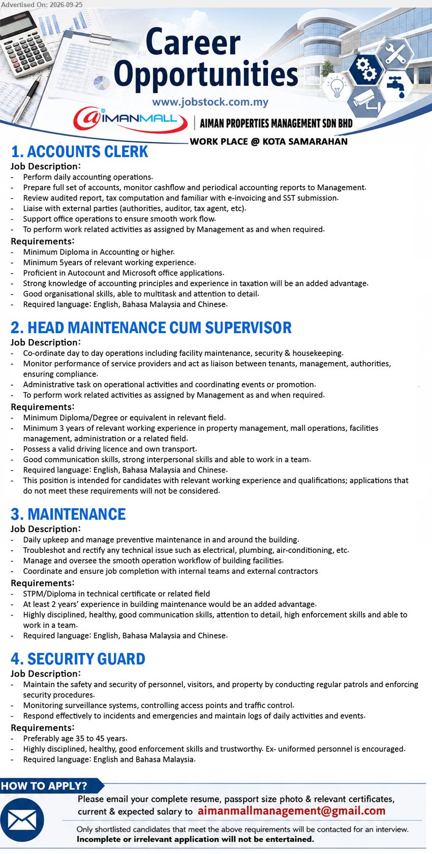 AIMAN PROPERTIES MANAGEMENT SDN BHD - 1. ACCOUNTS CLERK (Kota Samarahan), Minimum Diploma in Accounting or higher, Minimum 5 years, Perform daily accounting operations, Required language: English, Bahasa Malaysia and Chinese

2. HEAD MAINTENANCE CUM SUPERVISOR (Kota Samarahan), Minimum Diploma/Degree or equivalent in relevant field, Minimum 3 years, Co-ordinate day to day operations including facility maintenance, security & housekeeping

3. MAINTENANCE (Kota Samarahan), STPM/Diploma in technical certificate or related field, At least 2 years’ experience, Daily upkeep and manage preventive maintenance in and around the building

4. SECURITY GUARD (Kota Samarahan), Preferably age 35 to 45 years, Maintain the safety and security of personnel, visitors, and property, Ex-uniformed personnel is encouraged

Email Resume