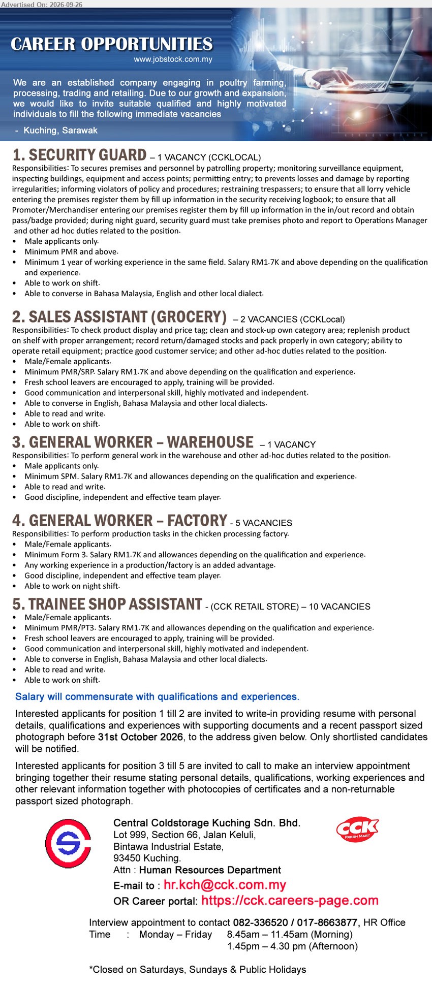 CENTRAL COLDSTORAGE KUCHING SDN BHD - 1. SECURITY GUARD (Kuching, Sarawak), RM1.7K and above, Minimum PMR and above, Minimum 1 year of working experience in the same field, Able to work on shift

2. SALES ASSISTANT (GROCERY) (Kuching, Sarawak), RM1.7K and above, Minimum PMR/SRP, check product display and price tag; clean and stock-up own category area; replenish product on shelf

3. GENERAL WORKER – WAREHOUSE (Kuching, Sarawak), RM1.7K and allowances, Minimum SPM, perform general work in the warehouse and other ad-hoc duties related to the position

4. GENERAL WORKER – FACTORY (Kuching, Sarawak), RM1.7K and allowances, Minimum Form 3, perform production tasks in the chicken processing factory, Able to work on night shift

5. TRAINEE SHOP ASSISTANT (Kuching, Sarawak), RM1.7K and allowances, Minimum PMR/PT3, Fresh school leavers are encouraged to apply, training will be provided, Able to work on shift

Call / WhatsApp 082-336520 / 017-8663877 or Email Resume or Career portal : https://cck.careers-page.com