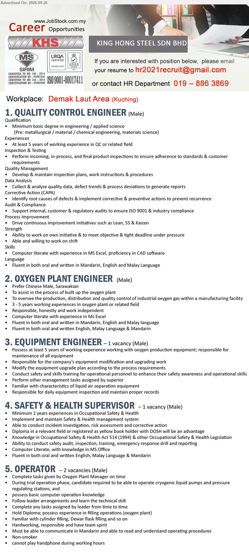 KING HONG STEEL SDN BHD - 1. QUALITY CONTROL ENGINEER (Demak Laut Area, Kuching), Minimum basic degree in engineering / applied science, At least 5 years of working experience in QC or related field, Perform incoming, in-process, and final product inspections

2. OXYGEN PLANT ENGINEER (Demak Laut Area, Kuching), 3 - 5 years working experiences in oxygen plant or related field, To oversee the production, distribution and quality control of industrial oxygen gas

3. EQUIPMENT ENGINEER (Demak Laut Area, Kuching), 1 vacancy, at least 5 years of working experience working with oxygen production equipment, responsible for maintenance of all equipment

4. SAFETY & HEALTH SUPERVISOR (Demak Laut Area, Kuching), 1 vacancy, Diploma in a relevant field, Minimum 2 years experiences in Occupational Safety & Health, Implement and maintain Safety & Health management system

5. OPERATOR (Demak Laut Area, Kuching), 2 vacancies, Hold Diploma, possess experience in filling operations (oxygen plant), Complete tasks given by Oxygen Plant Manager on time

Call / WhatsApp 019-886 3869 or Email Resume