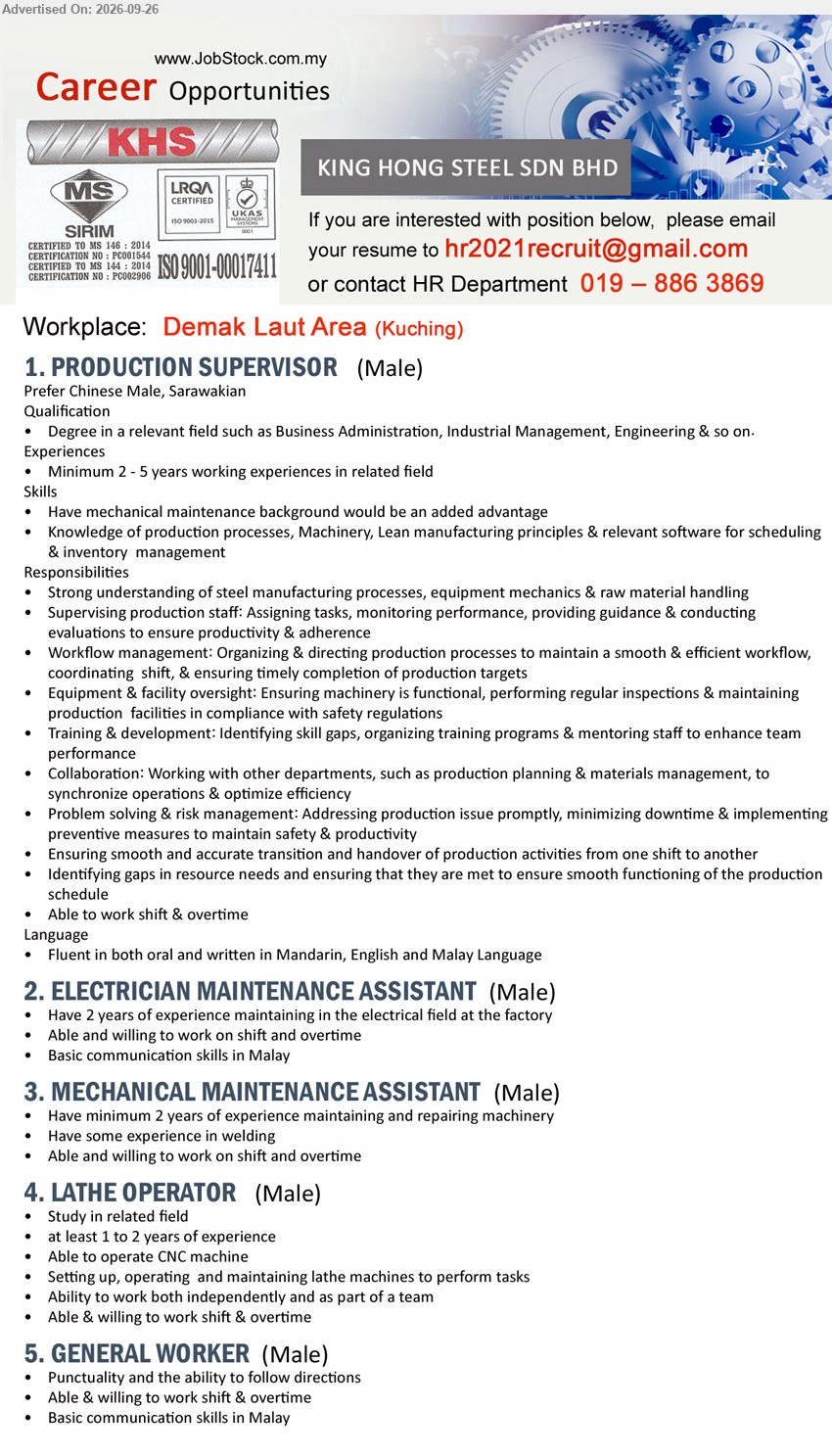 KING HONG STEEL SDN BHD - 1. PRODUCTION SUPERVISOR (Demak Laut Area, Kuching), Degree in a relevant field such as Business Administration, Industrial Management, Engineering & so on, Minimum 2 - 5 years working experiences in related field, Supervising production staff

2. ELECTRICIAN MAINTENANCE ASSISTANT (Demak Laut Area, Kuching), Have 2 years of experience maintaining in the electrical field at the factory, Able and willing to work on shift and overtime

3. MECHANICAL MAINTENANCE ASSISTANT (Demak Laut Area, Kuching), Have minimum 2 years of experience maintaining and repairing machinery, Have some experience in welding

4. LATHE OPERATOR (Demak Laut Area, Kuching), Study in related field, at least 1 to 2 years of experience, Able to operate CNC machine, Setting up, operating and maintaining lathe machines

5. GENERAL WORKER (Demak Laut Area, Kuching), Punctuality and the ability to follow directions, Able & willing to work shift & overtime, Basic communication skills in Malay

Call / WhatsApp 019-886 3869 or Email Resume