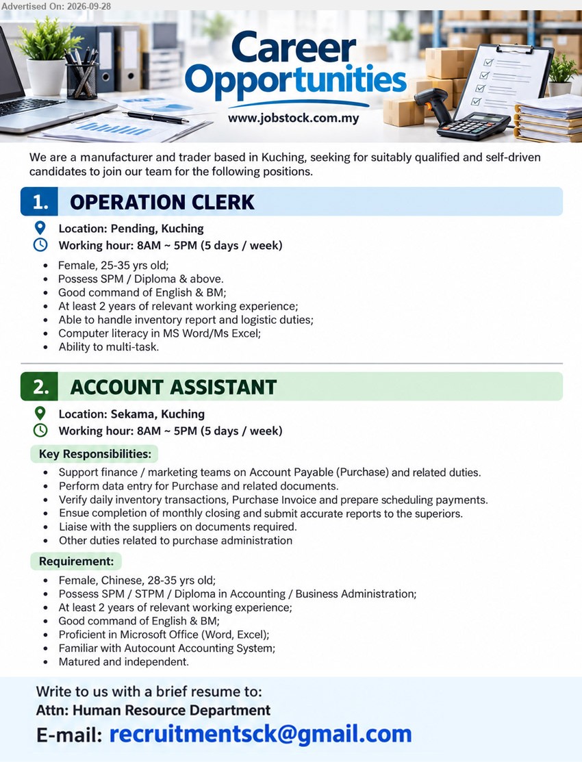 ADVERTISER (Manufacturer and Trader) - 1. OPERATION CLERK (Pending, Kuching), SPM / Diploma & above, At least 2 years of relevant working experience, Able to handle inventory report and logistic duties.

2. ACCOUNT ASSISTANT (Sekama, Kuching), SPM / STPM / Diploma in Accounting / Business Administration, At least 2 years of relevant working experience, Support finance / marketing teams on Account Payable (Purchase) and related duties.

Email Resume