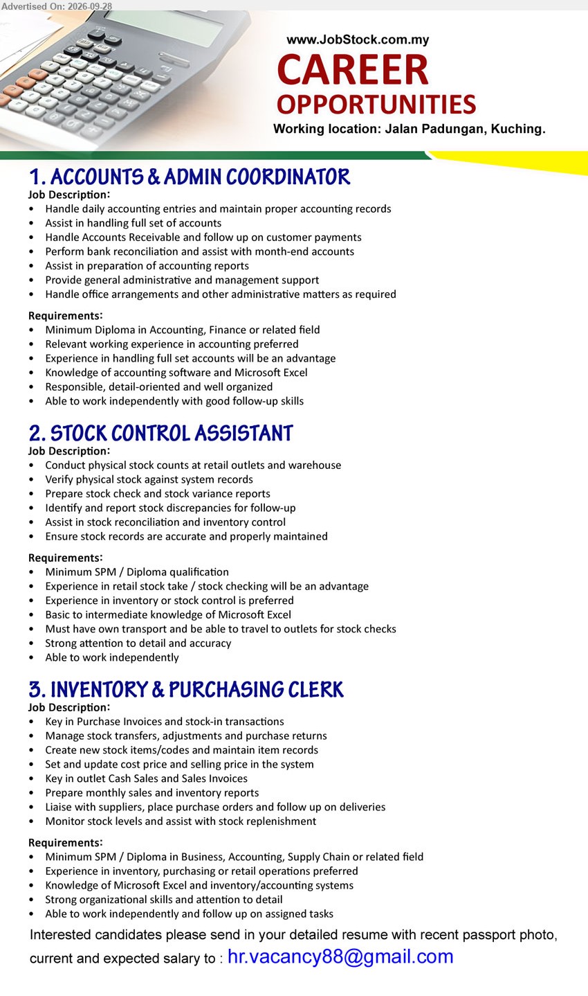 ADVERTISER - 1. ACCOUNTS & ADMIN COORDINATOR (Jalan Padungan, Kuching), Minimum Diploma in Accounting, Finance or related field, Relevant working experience in accounting preferred, Handle daily accounting entries and maintain proper accounting records.

2. STOCK CONTROL ASSISTANT (Jalan Padungan, Kuching), Minimum SPM / Diploma qualification, Experience in inventory or stock control is preferred, Conduct physical stock counts at retail outlets and warehouse.

3. INVENTORY & PURCHASING CLERK (Jalan Padungan, Kuching), Minimum SPM / Diploma in Business, Accounting, Supply Chain or related field, Experience in inventory, purchasing or retail operations preferred, Manage stock transfers, adjustments and purchase returns.

Email Resume