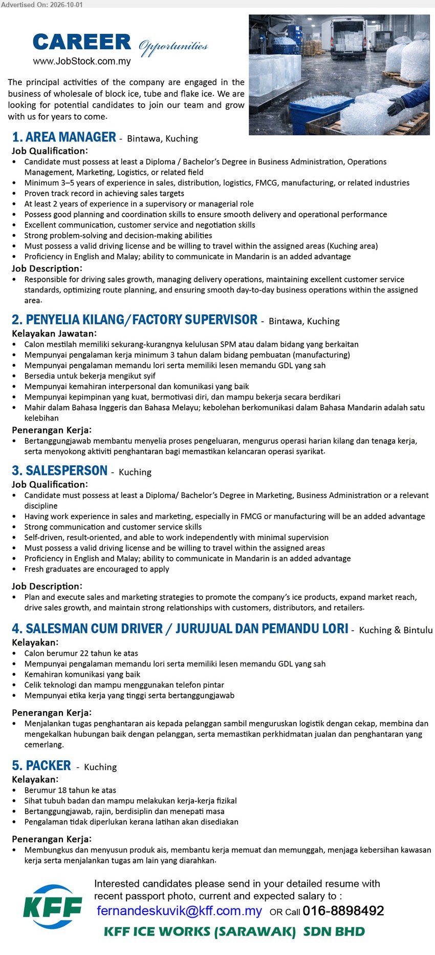 KFF ICE WORKS (SARAWAK) SDN BHD - 1. AREA MANAGER (Bintawa, Kuching), Diploma / Bachelor’s Degree in Business Administration, Operations Management, Marketing, Logistics, or related field; Minimum 3–5 years of experience; driving sales growth, managing delivery operations.

2. PENYELIA KILANG/FACTORY SUPERVISOR (Bintawa, Kuching), sekurang-kurangnya kelulusan SPM atau dalam bidang yang berkaitan; minimum 3 tahun dalam bidang pembuatan; membantu menyelia proses pengeluaran, mengurus operasi harian kilang.

3.SALESPERSON (Kuching), Diploma/ Bachelor’s Degree in Marketing, Business Administration or a relevant discipline; sales and marketing experience; Plan and execute sales and marketing strategies; Fresh graduates are encouraged to apply.

4. SALESMAN CUM DRIVER / JURUJUAL DAN PEMANDU LORI (Kuching & Bintulu), pengalaman memandu lori serta lesen memandu GDL yang sah; Menjalankan tugas penghantaran ais kepada pelanggan sambil menguruskan logistik dengan cekap.

5. PACKER (Kuching), Berumur 18 tahun ke atas; Pengalaman tidak diperlukan kerana latihan akan disediakan; Membungkus dan menyusun produk ais, membantu kerja memuat dan memunggah.

Call 016-8898492 / Email Resume