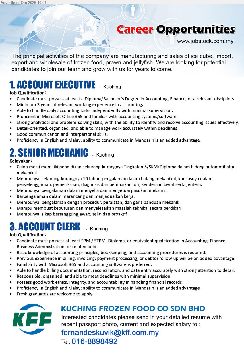 KUCHING FROZEN FOOD CO SDN BHD - 1. ACCOUNT EXECUTIVE (Kuching), Diploma/Bachelor’s Degree in Accounting, Finance, or a relevant discipline; Minimum 3 years of relevant working experience in accounting; handle daily accounting tasks independently.
2. SENIOR MECHANIC (Kuching), Tingkatan 5/SKM/Diploma dalam bidang automotif atau mekanikal; sekurang-kurangnya 10 tahun pengalaman; penyelenggaraan, pemeriksaan, diagnosis dan pembaikan lori, kenderaan berat, serta jentera.
3. ACCOUNT CLERK (Kuching), SPM / STPM, Diploma, or equivalent qualification in Accounting, Finance, Business Administration, or related field; billing documentation, reconciliation, and data entry; Fresh graduates are welcome to apply.
Tel 016-8898492 / Email Resume
