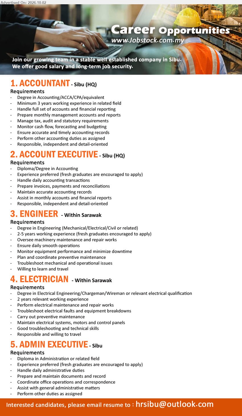 ADVERTISER - 1. ACCOUNTANT (Sibu (HQ)), Degree in Accounting/ACCA/CPA/equivalent, Minimum 3 years working experience in related field, Handle full set of accounts and financial reporting.

2. ACCOUNT EXECUTIVE (Sibu (HQ)), Diploma/Degree in Accounting, Experience preferred (fresh graduates are encouraged to apply), Handle daily accounting transactions, Prepare invoices, payments and reconciliations.

3. ENGINEER (Within Sarawak), Degree in Engineering (Mechanical/Electrical/Civil or related), 2-5 years working experience (fresh graduates encouraged to apply), Oversee machinery maintenance and repair works, Ensure daily smooth operations.

4. ELECTRICIAN (Within Sarawak), Degree in Electrical Engineering/Chargeman/Wireman or relevant electrical qualification, 2 years relevant working experience, Perform electrical maintenance and repair works, Troubleshoot electrical faults and equipment breakdowns.

5. ADMIN EXECUTIVE (Sibu), Diploma in Administration or related field, Experience preferred (fresh graduates are encouraged to apply), Handle daily administrative duties, Prepare and maintain documents and record.

Email Resume