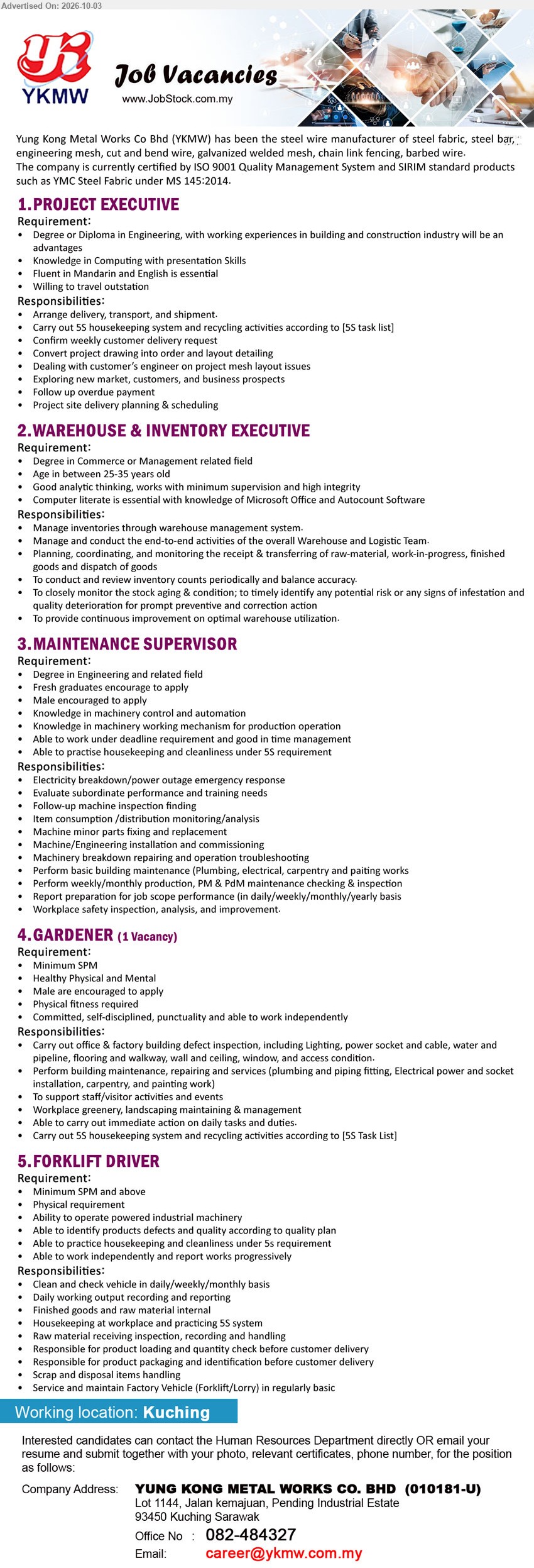 YUNG KONG METAL WORKS CO BHD - 1. PROJECT EXECUTIVE (Kuching), Degree or Diploma in Engineering, working experiences in building and construction industry will be an advantages, Arrange delivery, transport, and shipment.

2. WAREHOUSE & INVENTORY EXECUTIVE (Kuching), Degree in Commerce or Management related field, Manage inventories through warehouse management system, Planning, coordinating, and monitoring the receipt & transferring of goods.

3. MAINTENANCE SUPERVISOR (Kuching), Degree in Engineering and related field, Fresh graduates encourage to apply, Electricity breakdown/power outage emergency response, Machine minor parts fixing and replacement.

4. GARDENER (Kuching), Minimum SPM, Carry out office & factory building defect inspection, Workplace greenery, landscaping maintaining & management, Healthy Physical and Mental.

5. FORKLIFT DRIVER (Kuching), Minimum SPM and above, Clean and check vehicle in daily/weekly/monthly basis, Finished goods and raw material internal, Ability to operate powered industrial machinery.

Call 082-484327 or Email Resume
