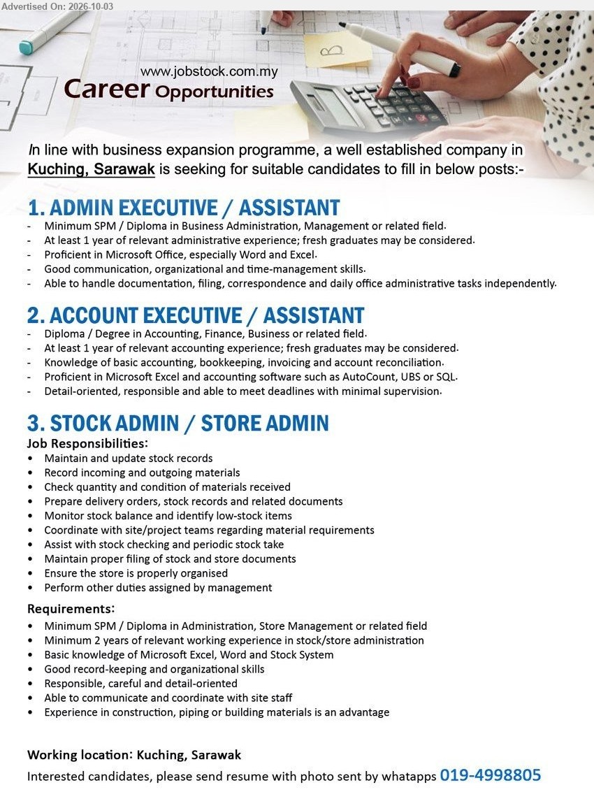 ADVERTISER - 1. ADMIN EXECUTIVE / ASSISTANT (Kuching, Sarawak), Minimum SPM / Diploma in Business Administration, Management or related field, At least 1 year of relevant administrative experience; fresh graduates may be considered, Able to handle documentation, filing, correspondence and daily office administrative tasks independently.

2. ACCOUNT EXECUTIVE / ASSISTANT (Kuching, Sarawak), Diploma / Degree in Accounting, Finance, Business or related field, At least 1 year of relevant accounting experience; fresh graduates may be considered, Knowledge of basic accounting, bookkeeping, invoicing and account reconciliation.

3. STOCK ADMIN / STORE ADMIN (Kuching, Sarawak), Minimum SPM / Diploma in Administration, Store Management or related field, Minimum 2 years of relevant working experience in stock/store administration, Maintain and update stock records, Record incoming and outgoing materials.

WhatsApp 019-4998805
