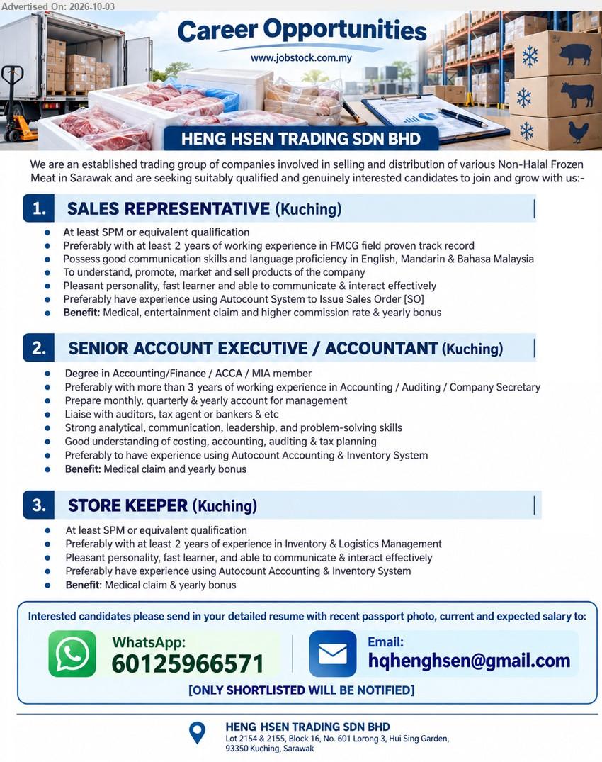 HENG HSEN TRADING SDN BHD - 1. SALES REPRESENTATIVE (Kuching), At least SPM or equivalent qualification, Preferably with at least 2 years of working experience in FMCG field proven track record, To understand, promote, market and sell products of the company.

2. SENIOR ACCOUNT EXECUTIVE / ACCOUNTANT (Kuching), Degree in Accounting/Finance / ACCA / MIA member, Preferably with more than 3 years of working experience in Accounting / Auditing / Company Secretary, Prepare monthly, quarterly & yearly account for management.

3. STORE KEEPER (Kuching), At least SPM or equivalent qualification, Preferably with at least 2 years of experience in Inventory & Logistics Management, Pleasant personality, fast learner, and able to communicate & interact effectively.

WhatsApp 60125966571 or Email Resume