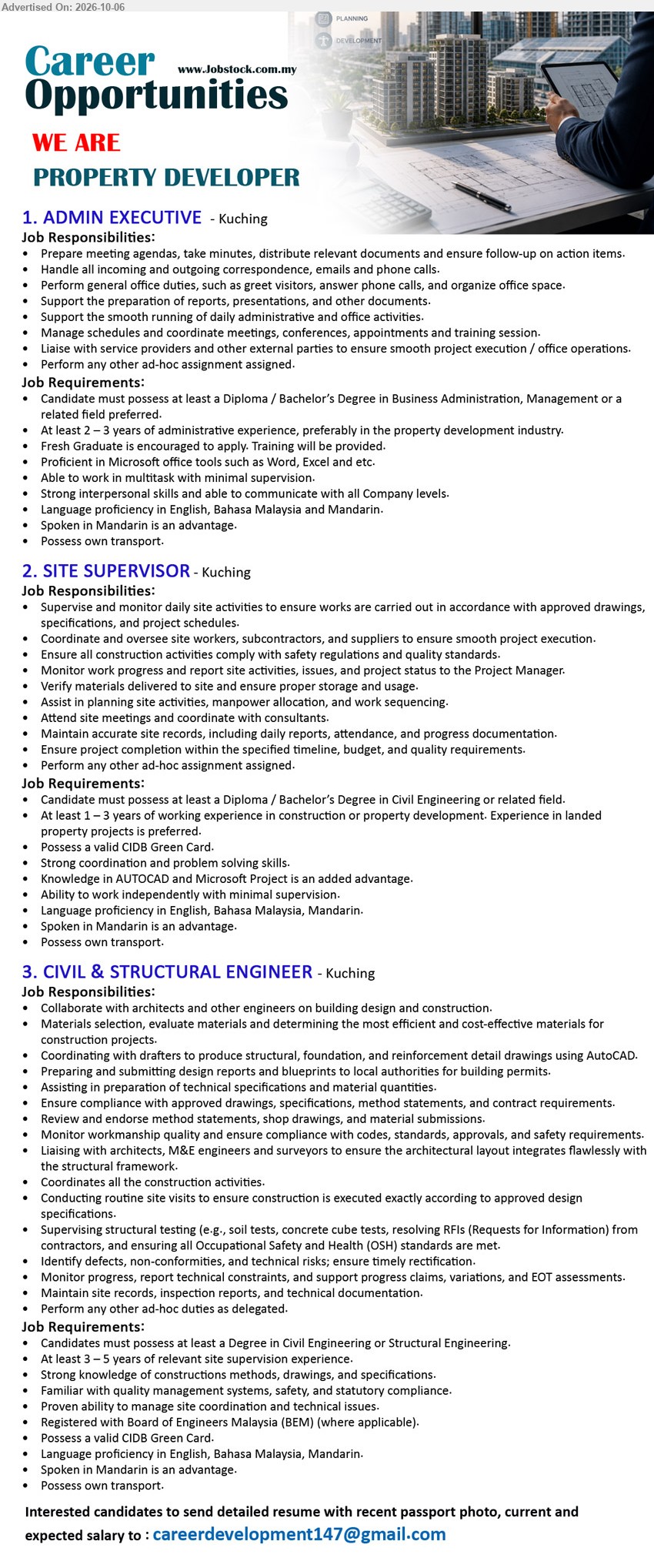 ADVERTISER (Property Developer) - 1. ADMIN EXECUTIVE (Kuching), Diploma / Bachelor’s Degree in Business Administration, Management or a related field preferred, At least 2 – 3 years of administrative experience, Prepare meeting agendas, take minutes, distribute relevant documents and ensure follow-up on action items.

2. SITE SUPERVISOR (Kuching), Diploma / Bachelor’s Degree in Civil Engineering or related field, At least 1 – 3 years of working experience, Supervise and monitor daily site activities to ensure works are carried out in accordance with approved drawings.

3. CIVIL & STRUCTURAL ENGINEER (Kuching), Degree in Civil Engineering or Structural Engineering, At least 3 – 5 years of relevant site supervision experience, Collaborate with architects and other engineers on building design and construction.

Email Resume