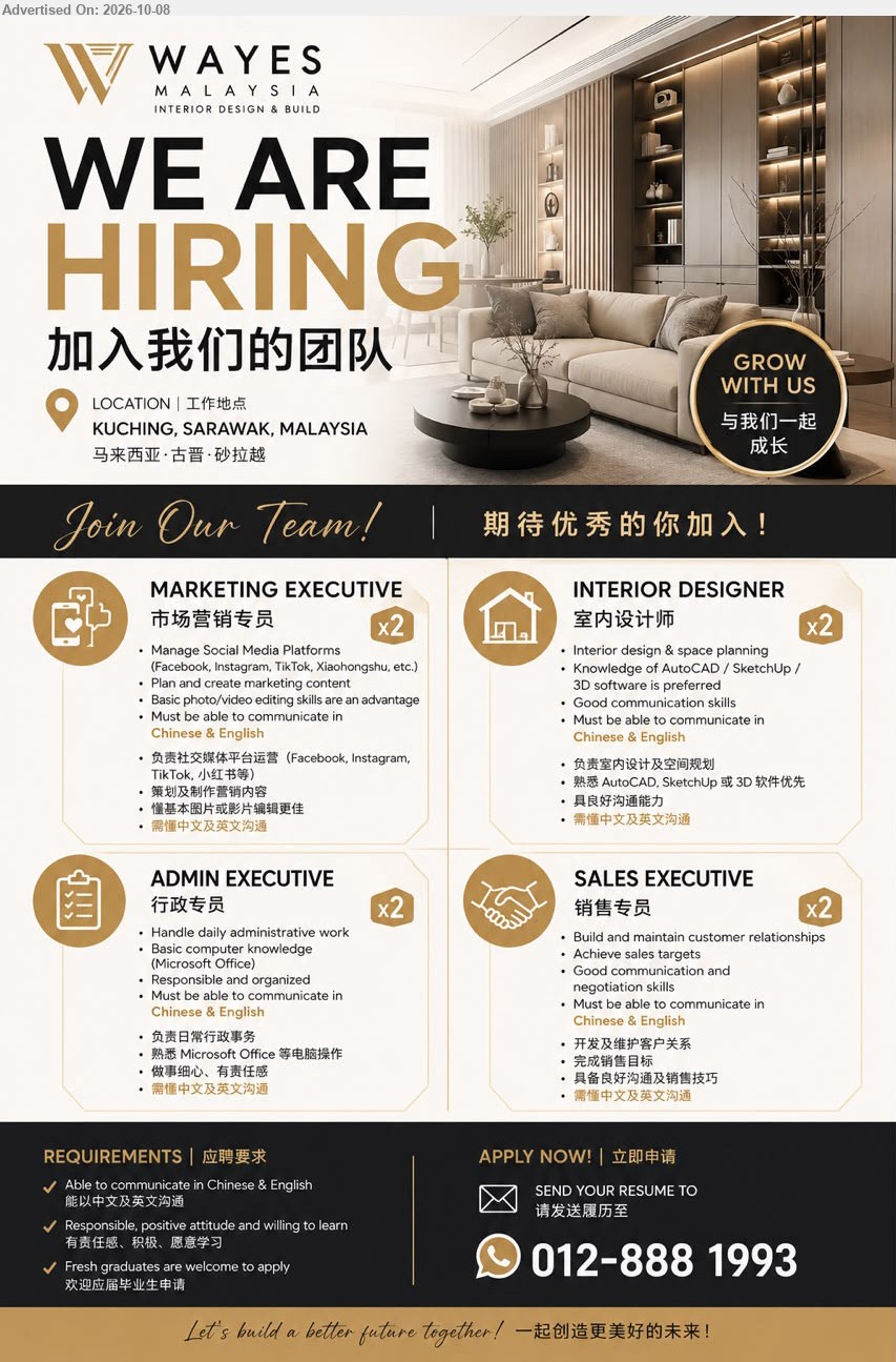 WAYES MALAYSIA INTERIOR DESIGN & BUILD - 1. MARKETING EXECUTIVE 市场营销专员 (Kuching, Sarawak, Malaysia), Manage Social Media Platforms, Plan and create marketing content, Must be able to communicate in Chinese & English

2. INTERIOR DESIGNER 室内设计师 (Kuching, Sarawak, Malaysia), Interior design & space planning, Knowledge of AutoCAD / SketchUp / 3D software is preferred, Chinese & EnglishMust be able to communicate in Chinese & English

3. ADMIN EXECUTIVE 行政专员 (Kuching, Sarawak, Malaysia), Handle daily administrative work, Basic computer knowledge (Microsoft Office), Must be able to communicate in Chinese & EnglishMust be able to communicate in Chinese & English

4. SALES EXECUTIVE 销售专员 (Kuching, Sarawak, Malaysia), Build and maintain customer relationships, Achieve sales targets, Good communication and negotiation skills, Chinese & EnglishMust be able to communicate in Chinese & English

WhatsApp 012-888 1993