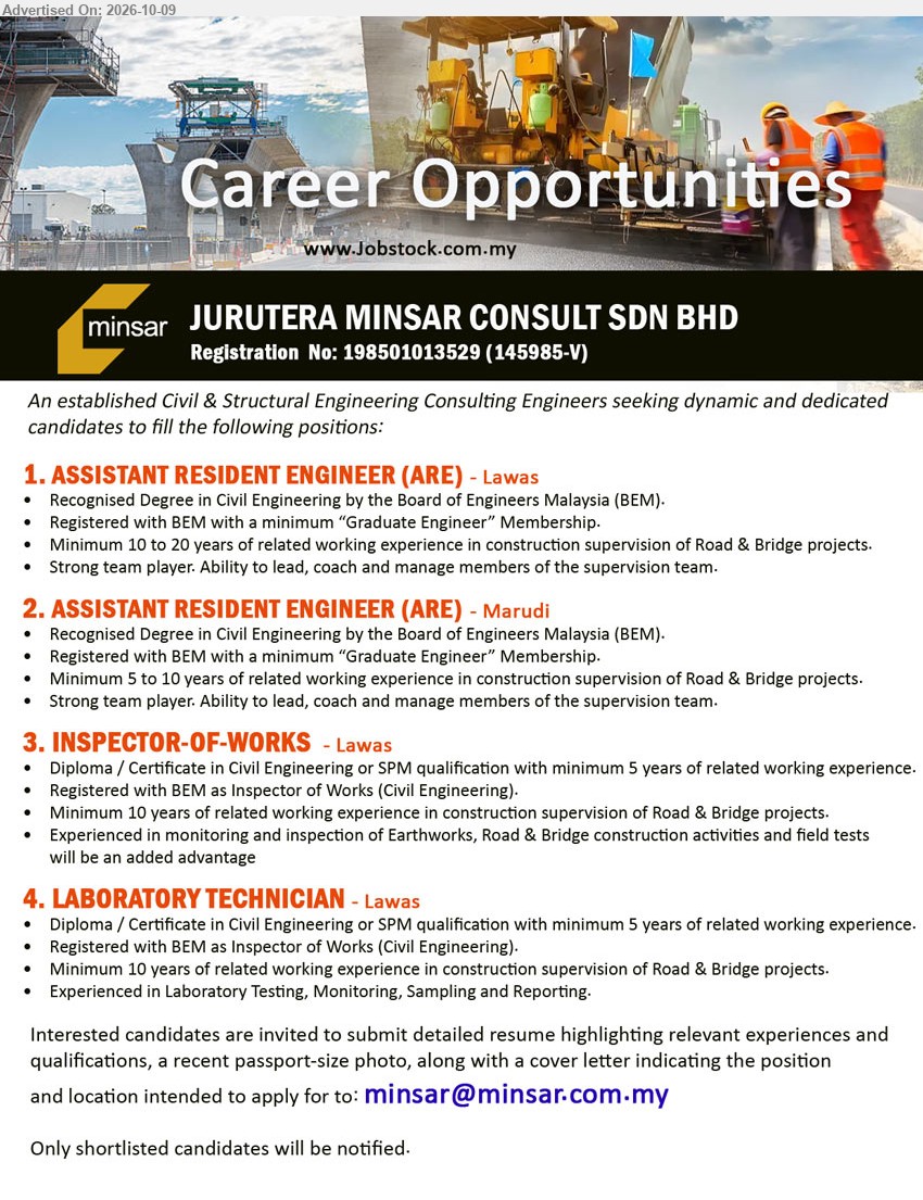 JURUTERA MINSAR CONSULT SDN BHD - 1. ASSISTANT RESIDENT ENGINEER (ARE) (Lawas) Degree in Civil Engineering, Registered with BEM, minimum 10 to 20 years experience in construction supervision of Road & Bridge projects.
2. ASSISTANT RESIDENT ENGINEER (ARE) (Marudi) Degree in Civil Engineering, Registered with BEM, minimum 5 to 10 years experience in construction supervision of Road & Bridge projects.
3. INSPECTOR-OF-WORKS (Lawas) Diploma / Certificate in Civil Engineering or SPM, Registered with BEM, minimum 10 years experience in Road & Bridge projects.
4. LABORATORY TECHNICIAN (Lawas) Diploma / Certificate in Civil Engineering or SPM, minimum 10 years experience in Road & Bridge projects. Laboratory Testing, Monitoring, Sampling and Reporting.
Email Resume