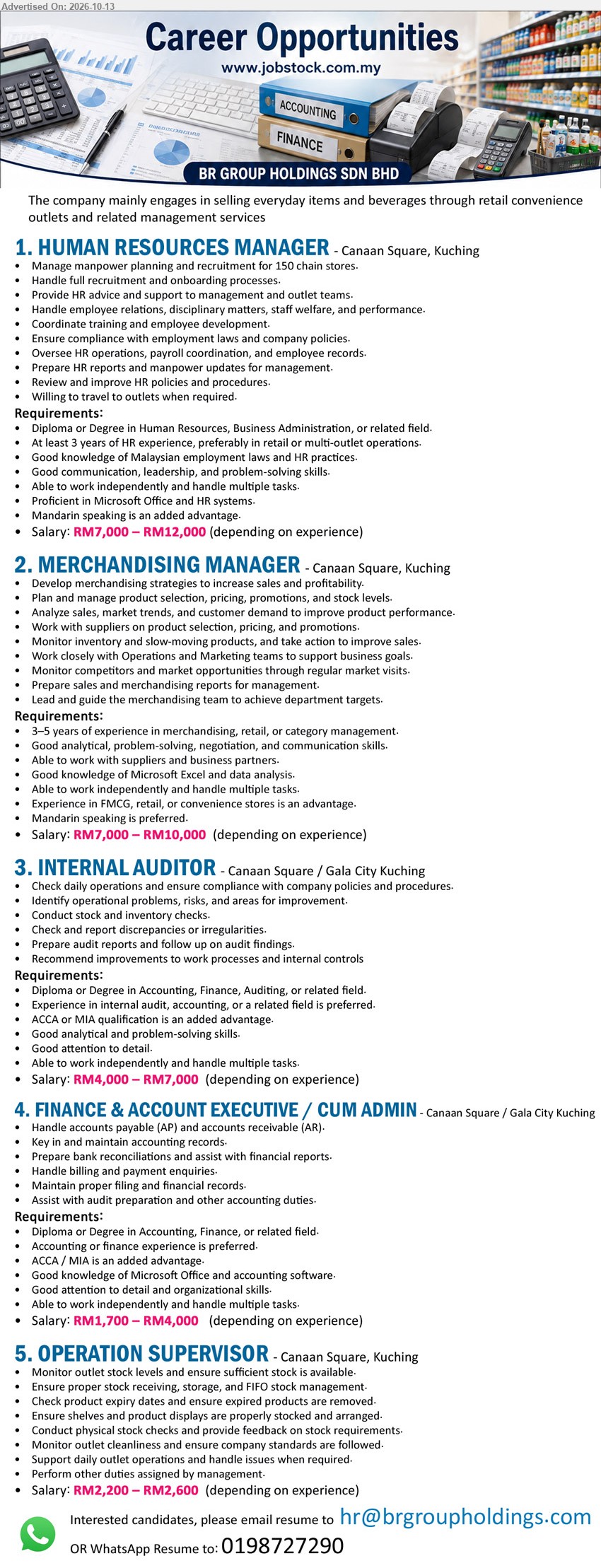 BR GROUP HOLDINGS SDN BHD - 1. HUMAN RESOURCES MANAGER (Canaan Square, Kuching), RM7,000 – RM12,000, Diploma or Degree in HR, Business Administration or related field, at least 3 years HR experience, recruitment and payroll.
2. MERCHANDISING MANAGER (Canaan Square, Kuching), RM7,000 – RM10,000, 3–5 years experience in merchandising, retail or category management, product selection, pricing, promotions and stock levels.
3. INTERNAL AUDITOR (Canaan Square / Gala City Kuching), RM4,000 – RM7,000, Diploma or Degree in Accounting, Finance, Auditing or related field, conduct stock and inventory checks, prepare audit reports.
4. FINANCE & ACCOUNT EXECUTIVE / CUM ADMIN (Canaan Square / Gala City Kuching), RM1,700 – RM4,000, Diploma or Degree in Accounting, Finance or related field, handle AP, AR, bank reconciliations.
5. OPERATION SUPERVISOR (Canaan Square, Kuching), RM2,200 – RM2,600, monitor outlet stock levels, FIFO stock management, conduct physical stock checks, support daily outlet operations.
Email Resume / WhatsApp Resume: 0198727290