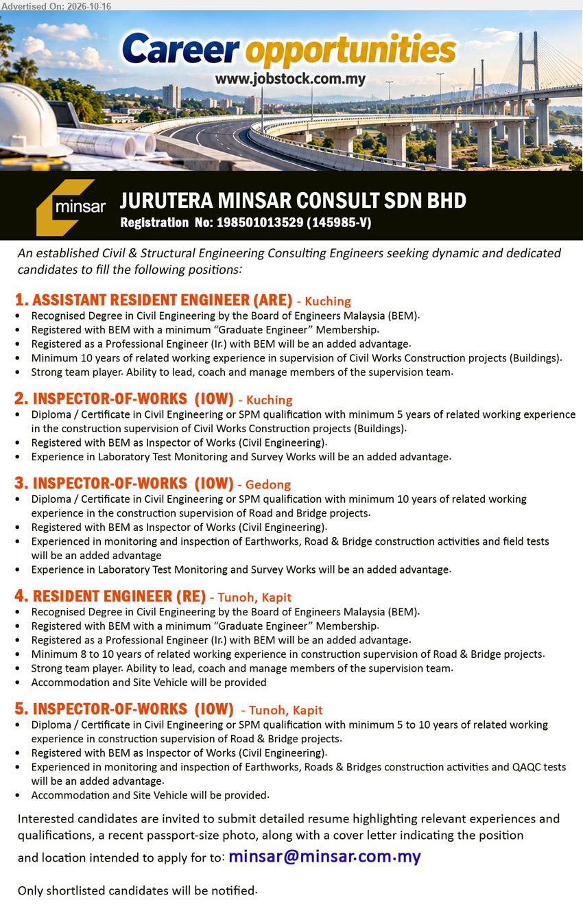 JURUTERA MINSAR CONSULT SDN BHD - 1. ASSISTANT RESIDENT ENGINEER (ARE) (Kuching), Degree in Civil Engineering, BEM Graduate Engineer, minimum 10 years experience in supervision of Civil Works Construction projects (Buildings).
2. INSPECTOR-OF-WORKS (IOW) (Kuching), Diploma / Certificate in Civil Engineering or SPM, minimum 5 years construction supervision experience, BEM registered Inspector of Works.
3. INSPECTOR-OF-WORKS (IOW) (Gedong), Diploma / Certificate in Civil Engineering or SPM, minimum 10 years construction supervision experience, BEM registered Inspector of Works, Road & Bridge projects.
4. RESIDENT ENGINEER (RE) (Tunoh, Kapit), Degree in Civil Engineering, BEM Graduate Engineer, minimum 8 to 10 years experience in Road & Bridge construction supervision, accommodation provided.
5. INSPECTOR-OF-WORKS (IOW) (Tunoh, Kapit), Diploma / Certificate in Civil Engineering or SPM, 5 to 10 years construction supervision experience, BEM registered, accommodation and site vehicle provided.
Email Resume