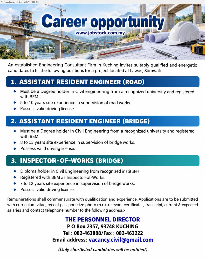 ADVERTISER (Engineering Consultant Firm) - 1. ASSISTANT RESIDENT ENGINEER (ROAD) (Lawas, Sarawak), Remuneration commensurate with qualification and experience, Degree in Civil Engineering, BEM registered, 5 to 10 years road works supervision experience, valid driving license.
2. ASSISTANT RESIDENT ENGINEER (BRIDGE) (Lawas, Sarawak), Remuneration commensurate with qualification and experience, Degree in Civil Engineering, BEM registered, 8 to 13 years bridge works supervision experience, valid driving license.
3. INSPECTOR-OF-WORKS (BRIDGE) (Lawas, Sarawak), Remuneration commensurate with qualification and experience, Diploma in Civil Engineering, BEM registered Inspector-of-Works, 7 to 12 years bridge works supervision experience, valid driving license.
Email Resume / Tel: 082-463888