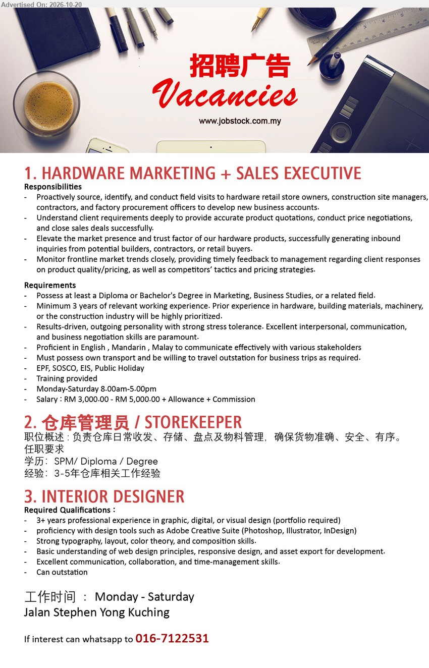 ADVERTISER - 1. HARDWARE MARKETING + SALES EXECUTIVE (Jalan Stephen Yong, Kuching), RM3,000–RM5,000 + Allowance + Commission, Diploma/Degree in Marketing, Business Studies or related field, Minimum 3 years experience, Develop new business accounts.
2. 仓库管理员 / STOREKEEPER (Jalan Stephen Yong, Kuching), SPM/Diploma/Degree, 3–5年仓库相关工作经验, 负责仓库日常收发、存储、盘点及物料管理。
3. INTERIOR DESIGNER (Jalan Stephen Yong, Kuching), 3+ years professional experience in graphic, digital, or visual design, Proficiency with Adobe Creative Suite, Can outstation.
WhatsApp 016-7122531