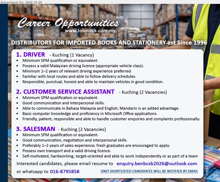 ADVERTISER (DISTRIBUTORS FOR IMPORTED BOOKS AND STATIONERY) - 1. DRIVER (Kuching, 1 Vacancy), Minimum SPM, Minimum 1–2 years driving experience preferred, Valid Malaysian driving licence, Familiar with local routes.
2. CUSTOMER SERVICE ASSISTANT (Kuching, 2 Vacancies), Minimum SPM, Good communication skills, Basic computer knowledge, Handle customer enquiries and complaints professionally.
3. SALESMAN (Kuching, 2 Vacancies), Minimum SPM, Preferably 1–2 years sales experience, Fresh graduates encouraged to apply, Own transport and valid driving licence.
WhatsApp 016-8795858 / Email Resume