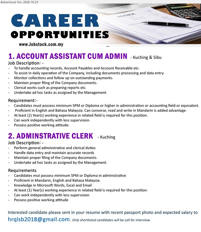 ADVERTISER - 1. ACCOUNT ASSISTANT CUM ADMIN (Kuching & Sibu), Minimum SPM/Diploma in Administration/Accounting, 2 years experience, Account Payables/Receivable, data entry, collections, reports, filing.
2. ADMINISTRATIVE CLERK (Kuching), Minimum SPM/Diploma in Administrative, 1 year experience, Mandarin/English/BM, Microsoft Word/Excel/Email, data entry, filing.
Email Resume