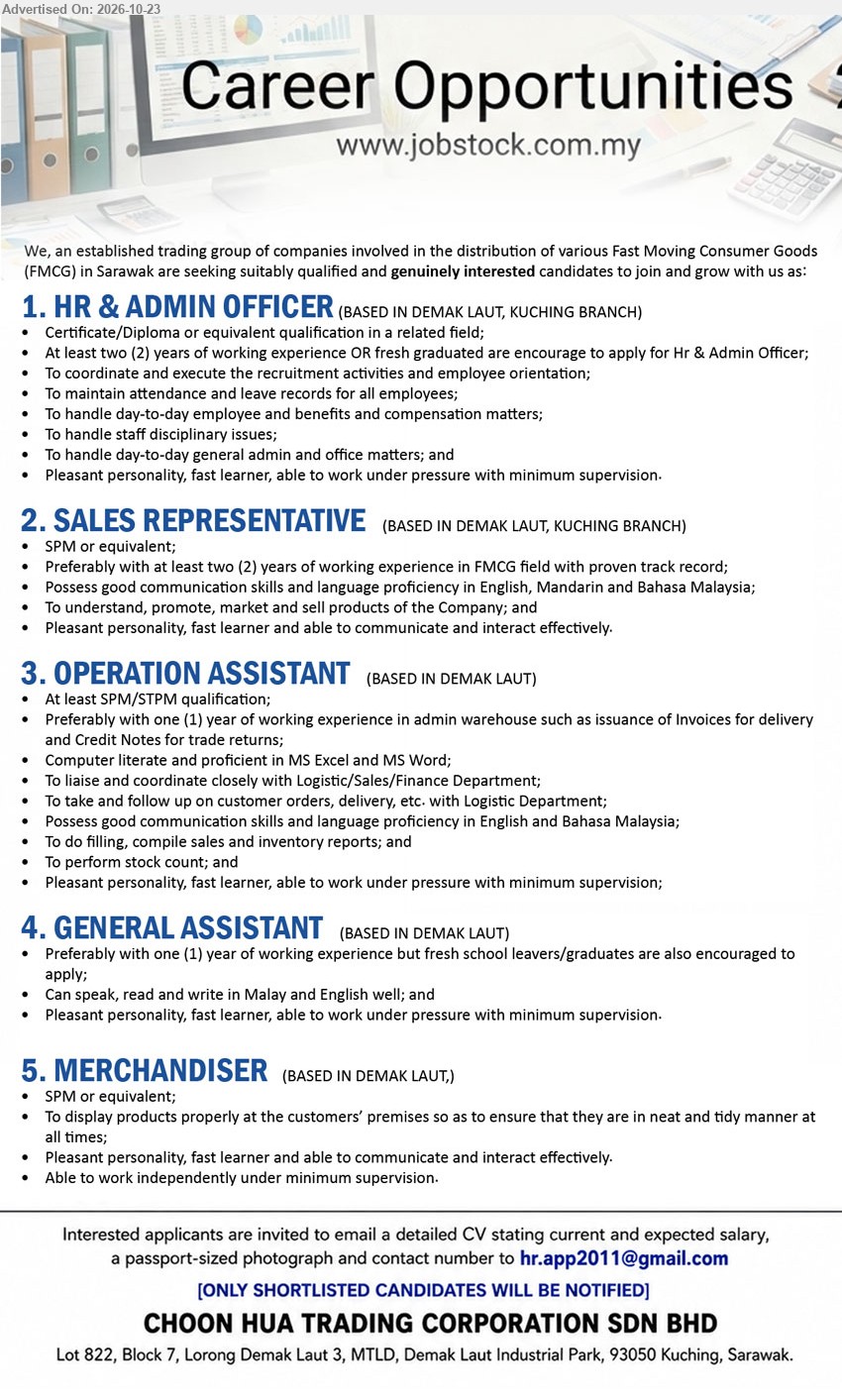 CHOON HUA TRADING CORPORATION SDN BHD - 1. HR & ADMIN OFFICER (Kuching), Certificate/Diploma in related field, 2 years experience or fresh graduates, recruitment, employee orientation, attendance, leave records, benefits.
2. SALES REPRESENTATIVE (Kuching), SPM, 2 years FMCG experience preferred, English/Mandarin/BM, promote, market and sell products.
3. OPERATION ASSISTANT (Kuching), SPM/STPM, 1 year warehouse admin experience preferred, invoices, credit notes, customer orders, inventory reports, stock count.
4. GENERAL ASSISTANT (Kuching), 1 year experience preferred, fresh school leavers/graduates encouraged, Malay and English, fast learner, work under pressure.
5. MERCHANDISER (Kuching), SPM, display products properly at customers’ premises, communicate effectively, work independently with minimum supervision.
Email Resume