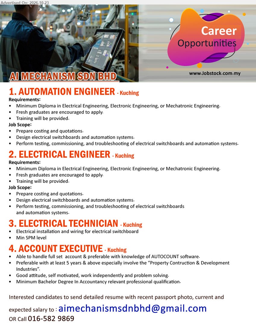 AI MECHANISM SDN BHD - 1. AUTOMATION ENGINEER (Kuching), Diploma in Electrical/Electronic/Mechatronic Engineering, fresh graduates encouraged, training provided, costing, quotations, electrical switchboards, automation systems.
2. ELECTRICAL ENGINEER (Kuching), Diploma in Electrical/Electronic/Mechatronic Engineering, fresh graduates encouraged, training provided, testing, commissioning, troubleshooting electrical switchboards.
3. ELECTRICAL TECHNICIAN (Kuching), Minimum SPM, electrical installation and wiring for electrical switchboard.
4. ACCOUNT EXECUTIVE (Kuching), Bachelor's Degree in Accountancy, 5 years experience preferred, full set accounts, AutoCount software, Property Construction & Development Industries.
Email Resume / Call 016-5829869