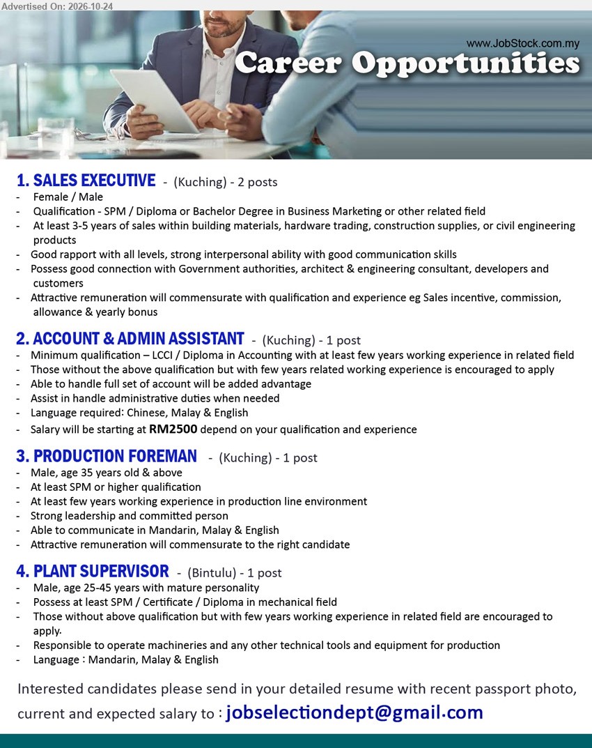 ADVERTISER - 1. SALES EXECUTIVE (Kuching), 2 posts, SPM/Diploma/Degree in Business Marketing, 3–5 years sales experience, building materials, construction supplies, sales incentive, commission.
2. ACCOUNT & ADMIN ASSISTANT (Kuching), 1 post, Salary from RM2,500, LCCI/Diploma in Accounting, few years experience, full set of accounts, administrative duties.
3. PRODUCTION FOREMAN (Kuching), 1 post, SPM or higher, few years production line experience, male, age 35 & above, strong leadership.
4. PLANT SUPERVISOR (Bintulu), 1 post, SPM/Certificate/Diploma in Mechanical field, male, age 25–45, operate machineries and technical equipment for production.
Email Resume