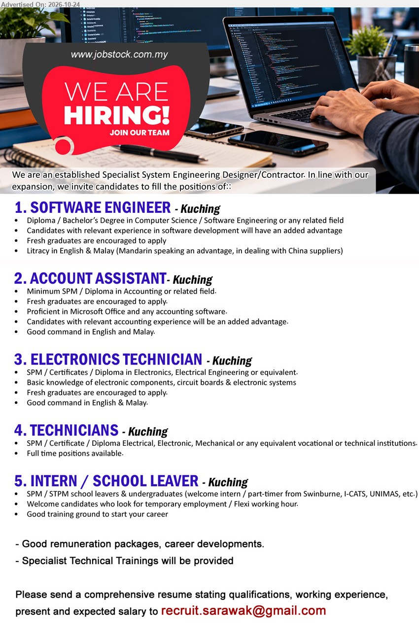 ADVERTISER (Specialist System Engineering Designer/Contractor) - 1. SOFTWARE ENGINEER (Kuching), Diploma/Degree in Computer Science/Software Engineering, fresh graduates encouraged, software development experience advantage, Mandarin speaking advantage.
2. ACCOUNT ASSISTANT (Kuching), Minimum SPM/Diploma in Accounting, fresh graduates encouraged, Microsoft Office, accounting software, relevant accounting experience advantage.
3. ELECTRONICS TECHNICIAN (Kuching), SPM/Certificate/Diploma in Electronics/Electrical Engineering, fresh graduates encouraged, electronic components, circuit boards & electronic systems.
4. TECHNICIANS (Kuching), SPM/Certificate/Diploma in Electrical/Electronic/Mechanical, full-time positions available, specialist technical training provided.
5. INTERN / SCHOOL LEAVER (Kuching), SPM/STPM school leavers & undergraduates, temporary employment, flexi working hour, good training ground to start your career.
Email Resume