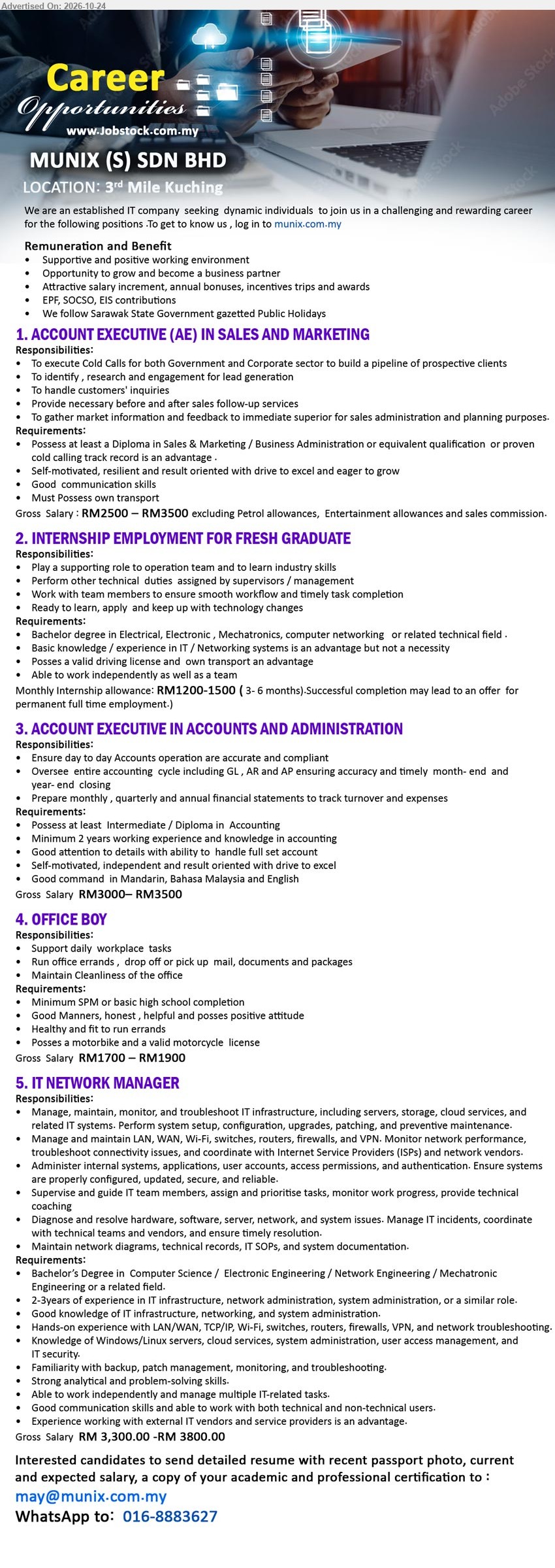 MUNIX (S) SDN BHD - 1. ACCOUNT EXECUTIVE (AE) IN SALES AND MARKETING (3rd Mile, Kuching), RM2,500–RM3,500, Diploma in Sales & Marketing/Business Admin, cold calls, lead generation, customer enquiries, own transport.
2. INTERNSHIP EMPLOYMENT FOR FRESH GRADUATE (3rd Mile, Kuching), RM1,200–RM1,500, Degree in Electrical/Electronic/Mechatronics/Computer Networking, technical support, IT/Networking, 3–6 months internship, permanent employment opportunity.
3. ACCOUNT EXECUTIVE IN ACCOUNTS AND ADMINISTRATION (3rd Mile, Kuching), RM3,000–RM3,500, Intermediate/Diploma in Accounting, minimum 2 years experience, full set accounts, GL, AR, AP, financial statements.
4. OFFICE BOY (3rd Mile, Kuching), RM1,700–RM1,900, Minimum SPM, office errands, mail/document delivery, office cleanliness, motorbike and valid motorcycle license.
5. IT NETWORK MANAGER (3rd Mile, Kuching), RM3,300–RM3,800, Degree in Computer Science/Electronic/Network/Mechatronic Engineering, 2–3 years experience, IT infrastructure, LAN/WAN, servers, firewalls, VPN.
Email Resume / WhatsApp 016-8883627