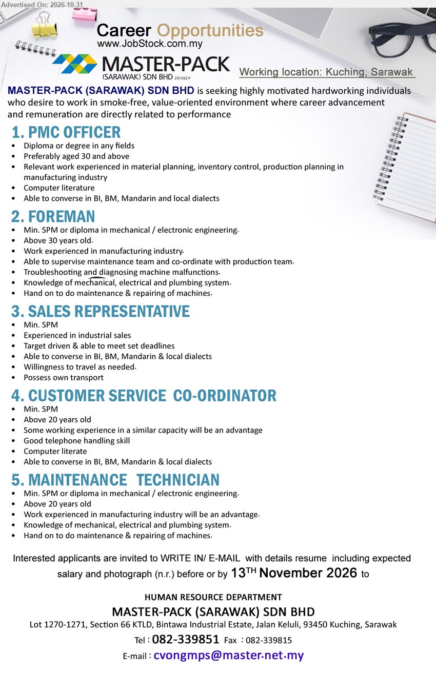 MASTER-PACK (SARAWAK) SDN BHD - 1. PMC OFFICER (Kuching, Sarawak), Diploma or degree in any fields. Relevant work experienced in material planning, inventory control, production planning in manufacturing industry.
2. FOREMAN (Kuching, Sarawak), Min. SPM or diploma in mechanical / electronic engineering. Work experienced in manufacturing industry. Supervise maintenance team, troubleshooting and repairing machines.
3. SALES REPRESENTATIVE (Kuching, Sarawak), Min. SPM. Experienced in industrial sales. Target driven & able to meet set deadlines. Possess own transport.
4. CUSTOMER SERVICE CO-ORDINATOR (Kuching, Sarawak), Min. SPM. Some working experience in a similar capacity will be an advantage. Good telephone handling skill.
5. MAINTENANCE TECHNICIAN (Kuching, Sarawak), Min. SPM or diploma in mechanical / electronic engineering. Knowledge of mechanical, electrical and plumbing system. Maintenance & repairing of machines.
Email Resume / Tel 082-339851